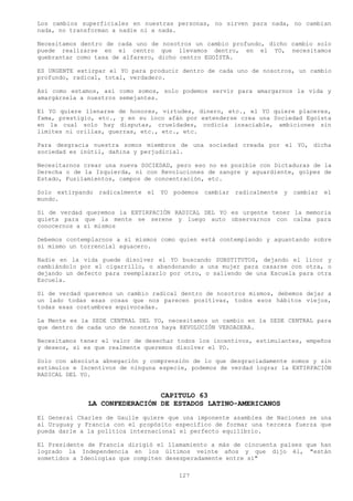 Los cambios superficiales en nuestras personas, no sirven para nada, no cambian
nada, no transforman a nadie ni a nada.

Necesitamos dentro de cada uno de nosotros un cambio profundo, dicho cambio solo
puede realizarse en el centro que llevamos dentro, en el YO, necesitamos
quebrantar como tasa de alfarero, dicho centro EGOÍSTA.

ES URGENTE extirpar el YO para producir dentro de cada uno de nosotros, un cambio
profundo, radical, total, verdadero.

Así como estamos, así como somos, solo podemos servir para amargarnos la vida y
amargársela a nuestros semejantes.

El YO quiere llenarse de honores, virtudes, dinero, etc., el YO quiere placeres,
fama, prestigio, etc., y en su loco afán por extenderse crea una Sociedad Egoísta
en la cual solo hay disputas, crueldades, codicia insaciable, ambiciones sin
limites ni orillas, guerras, etc., etc., etc.

Para desgracia nuestra somos miembros de una sociedad creada por el YO, dicha
sociedad es inútil, dañina y perjudicial.

Necesitarnos crear una nueva SOCIEDAD, pero eso no es posible con Dictaduras de la
Derecha o de la Izquierda, ni con Revoluciones de sangre y aguardiente, golpes de
Estado, Fusilamientos, campos de concentración, etc.

Solo extirpando   radicalmente el   YO podemos   cambiar radicalmente   y cambiar   el
mundo.

Si de verdad queremos la EXTIRPACIÓN RADICAL DEL YO es urgente tener la memoria
quieta para que la mente se serene y luego auto observarnos con calma para
conocernos a sí mismos

Debemos contemplarnos a sí mismos como quien está contemplando y aguantando sobre
sí mismo un torrencial aguacero.

Nadie en la vida puede disolver el YO buscando SUBSTITUTOS, dejando el licor y
cambiándolo por el cigarrillo, o abandonando a una mujer para casarse con otra, o
dejando un defecto para reemplazarlo por otro, o saliendo de una Escuela para otra
Escuela.

Si de verdad queremos un cambio radical dentro de nosotros mismos, debemos dejar a
un lado todas esas cosas que nos parecen positivas, todos esos hábitos viejos,
todas esas costumbres equivocadas.

La Mente es la SEDE CENTRAL DEL YO, necesitamos un cambio en la SEDE CENTRAL para
que dentro de cada uno de nosotros haya REVOLUCIÓN VERDADERA.

Necesitamos tener el valor de desechar todos los incentivos, estimulantes, empeños
y deseos, si es que realmente queremos disolver el YO.

Solo con absoluta abnegación y comprensión de lo que desgraciadamente somos y sin
estímulos e Incentivos de ninguna especie, podemos de verdad lograr la EXTIRPACIÓN
RADICAL DEL YO.


                               CAPITULO 63
              LA CONFEDERACIÓN DE ESTADOS LATINO-AMERICANOS
El General Charles de Gaulle quiere que una imponente asamblea de Naciones se una
al Uruguay y Francia con el propósito específico de formar una tercera fuerza que
pueda darle a la política internacional el perfecto equilibrio.

El Presidente de Francia dirigió el llamamiento a más de cincuenta países que han
logrado la Independencia en los últimos veinte años y que dijo él, "están
sometidos a Ideologías que compiten desesperadamente entre sí"

                                        127
 