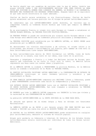 De Gaulle añadió que una asamblea de naciones como la que él pedía, tendría que
poseer «VISIÓN CLARA Y SER SUFICIENTEMENTE DECIDIDA COMO PARA DIRIGIR LA GRAN
LUCHA QUE SOSTIENE EL HOMBRE PARA LIBRARSE DEL HAMBRE, LA MISERIA Y LA IGNORANCIA,
MEDIANTE UNA COOPERACIÓN SIN SEGUNDAS INTENCIONES». Después habló de un equilibrio
en que cada nación encontraría su lugar adecuado.

Charles de Gaulle quiere establecer un eje Francia-Uruguay. Charles de Gaulle
quiere establecer una tercera posición con el bloque de países Latino-Americanos.

Es lamentable que los LATINO-AMERICANOS estén dormidos, es terrible que no
comprendan todavía la tremenda misión mundial que tiene que cumplir la AMÉRICA
LATINA.

No es precisamente Francia ni ningún otro país Europeo el llamado a establecer el
TERCER BLOQUE MUNDIAL, LA TERCERA POSICIÓN POLÍTICA MUNDIAL.

LA TERCERA FUERZA no puede ser establecida por ninguna nación Europea debido a que
toda Europa está embotellada en tremendos prejuicios anticuados y extemporáneos.

La TERCERA POSICIÓN será establecida por LA AMÉRICA LATINA, el NUEVO ORDEN será
establecido por la AMÉRICA LATINA.

No desconocemos los vínculos espirituales y de cultura, el origen latino y la
Cristiandad, que enlazan a Latino-América con Francia, pero además de todo esto la
Raza Latino-Americana tiene sangre INDO-AMERICANA.

La Raza Latino-Americana mezcla de INDIO Occidental con LATINO, tiene de hecho
algo nuevo en la sangre, algo nuevo en las ideas, algo nuevo en la política.

Veneramos y respetamos a Francia y a todas las Naciones Latinas de Europa, pero
aquello que transforma no es nunca lo viejo sino lo nuevo, la América Latina
representa una Raza nueva con nuevas ideas y propósitos.

ES la AMÉRICA LATINA la llamada a TRANSFORMAR la política Mundial, es la América
Latina la llamada a establecer en el Mundo la TERCERA FUERZA.

EL PARTIDO SOCIALISTA CRISTIANO LATINO AMERICANO y la CONFEDERACIÓN DE ESTADOS DE
IBERO-AMÉRICA constituyen un nuevo fenómeno político y económico y que
transformará al Mundo.

LA GRAN FAMILIA LATINO-AMERICANA compuesta por NACIONES libres y Soberanas, puede
y debe CONFEDERARSE conservando cada nación su Independencia y Soberanía.

LOS ESTADOS UNIDOS LATINO AMERICANOS junto con el PARTIDO SOCIALISTA CRISTIANO y
SU NUEVA DOCTRINA LATINO-AMERICANA, han sido llamados a establecer la TERCERA
POSICIÓN POLÍTICA MUNDIAL.

ES URGENTE que toda la AMÉRICA LATINA comprenda con URGENCIA la hora que vivimos y
la necesidad de una CONFEDERACIÓN de ESTADOS.

La población LATINO-AMERICANA es la SEXTA SUB-RAZA de la GRAN RAZA ARIA.

Es absurdo que   gentes   de   la   misma   lengua   y   Raza   se   dividan   con   fanatismos
Nacionalistas.

La AMÉRICA LATINA es de HECHO y por derecho propio UNA GRAN NACIÓN que está
llamada a INICIAR una nueva era entre el AUGUSTO TRONAR del pensamiento.

LA CAPITAL de los ESTADOS UNIDOS LATINO-AMERICANOS puede establecerse en cualquier
país Latino-Americano, mediante el sistema de votación popular.

Ningún país perdería su Soberanía y Libertad. El Gobierno de los Estados Unidos
Latino-Americanos estaría constituido por individuos de todos los Países Latino-
Americanos.



                                            128
 