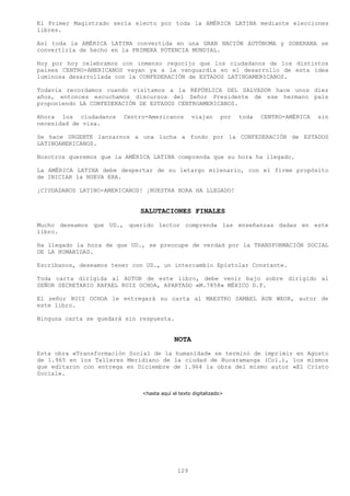 El Primer Magistrado seria electo por toda la AMÉRICA LATINA mediante elecciones
libres.

Así toda la AMÉRICA LATINA convertida en una GRAN NACIÓN AUTÓNOMA y SOBERANA se
convertiría de hecho en la PRIMERA POTENCIA MUNDIAL.

Hoy por hoy celebramos con inmenso regocijo que los ciudadanos de los distintos
países CENTRO-AMERICANOS vayan ya a la vanguardia en el desarrollo de esta idea
luminosa desarrollada con la CONFEDERACIÓN de ESTADOS LATINOAMERICANOS.

Todavía recordamos cuando visitamos a la REPÚBLICA DEL SALVADOR hace unos diez
años, entonces escuchamos discursos del Señor Presidente de ese hermano país
proponiendo LA CONFEDERACIÓN DE ESTADOS CENTROAMERICANOS.

Ahora los ciudadanos    Centro-Americanos        viajan      por   toda   CENTRO-AMÉRICA   sin
necesidad de visa.

Se hace URGENTE lanzarnos a una lucha a fondo por la CONFEDERACIÓN de ESTADOS
LATINOAMERICANOS.

Nosotros queremos que la AMÉRICA LATINA comprenda que su hora ha llegado.

La AMÉRICA LATINA debe despertar de su letargo milenario, con el firme propósito
de INICIAR la NUEVA ERA.

¡CIUDADANOS LATINO-AMERICANOS! ¡NUESTRA HORA HA LLEGADO!


                             SALUTACIONES FINALES
Mucho deseamos que UD., querido lector comprenda las enseñanzas dadas en este
libro.

Ha llegado la hora de que UD., se preocupe de verdad por la TRANSFORMACIÓN SOCIAL
DE LA HUMANIDAD.

Escríbanos, deseamos tener con UD., un intercambio Epistolar Constante.

Toda carta dirigida al AUTOR de este libro, debe venir bajo sobre dirigido al
SEÑOR SECRETARIO RAFAEL RUIZ OCHOA, APARTADO «M.7858» MÉXICO D.F.

El señor RUIZ OCHOA le entregará su carta al MAESTRO SAMAEL AUN WEOR, autor de
este libro.

Ninguna carta se quedará sin respuesta.


                                          NOTA
Esta obra «Transformación Social de la humanidad» se terminó de imprimir en Agosto
de 1.965 en los Talleres Meridiano de la ciudad de Bucaramanga (Col.), los mismos
que editaron con entrega en Diciembre de 1.964 la obra del mismo autor «El Cristo
Social».


                             <hasta aquí el texto digitalizado>




                                           129
 