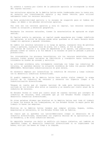 Al ochenta o noventa por ciento de la población agrícola le corresponde la mitad
del ingreso nacional.

Las estructuras agrarias de la América Latina están inadecuadas para la nueva era,
se necesita una transformación agraria y muy buena técnica, para utilizar
sabiamente todos los recursos naturales.

La baja productibilidad agrícola y la escasez de ocupación para el hombre del
campo, se deben a las pésimas estructuras agrarias.

Una cosa son los recursos agrarios y otra el capital. Los recursos naturales
tienen su situación y extensión geográfica.

Realmente los recursos naturales, tienen la característica de agotarse en algún
sentido.

EL Capital podría no agotarse, un capital puede aguardarse por tiempo indefinido
sin agotarse, un millón de dólares puede estar guardado en el banco durante mucho
tiempo sin agotarse y ganando intereses.

En cambio los recursos naturales a la larga se agotan, cualquier mina de petróleo
llega a agotarse, cualquier mina de plata, oro o cobre, al fin se agota.
Las tierras de cultivo a la larga se empobrecen y se agotan, las poblaciones de
pescado tienen un límite y al fin debido a su escasez se pone el pescado a precios
prohibitivos.

Son inconcebibles los procesos tecnológicos, sin los recursos materiales, estos
recursos tienen grados variables de fabricación y transporte hasta convertirse
totalmente en bienes de consumo y servicios.

La actividad económica esta íntimamente conectada con todas las industrias de
recursos, si queremos mejorar la situación económica de todos los países LATINO-
AMERICANOS. Necesitamos industrializarlos en gran escala.

Es necesario empezar por intensificar la industria de recursos y luego culminar
con el desarrollo industrial diversificado.

El pueblo campesino de la América Latina hace muchos siglos comenzó la etapa
Inicial de la Industria de recursos y necesita con urgencia llegar a la
Industrialización diversificada.

Téngase en cuenta que el ingreso nacional de cada país Latino-Americano ha
oscilado en los últimos años entre un cuarenta y un sesenta por ciento anual de la
industria de recursos.

En Estados Unidos el trece por ciento anual de ingreso nacional por concepto de
industria de recursos, está indicando que ya los Estados Unidos llegaron al
desarrollo industrial diversificado.

En otras palabras diremos que mientras en la América Latina casi todo el trabajo
lo hacen los brazos de los trabajadores, en los Estados Unidos la mayor parte del
trabajo lo hacen las máquinas.

Mientras en la América Latina tenemos que comprar aviones,          buques,   coches,
maquinarias al extranjero, en los Estados Unidos todo se fabrica.

Es lógico que si queremos los Latino-Americanos llegar al desarrollo de la
Industria diversificada, necesitamos con urgencia mejoras de la agricultura y de
la Ganadería, y de otras industrias básicas.

Es imposible levantar con éxito un edificio sin buenos cimientos, así también es
imposible llegar al desarrollo industrial diversificado si no organizamos las
bases, solo por las bases se llega a la cúspide.




                                        13
 