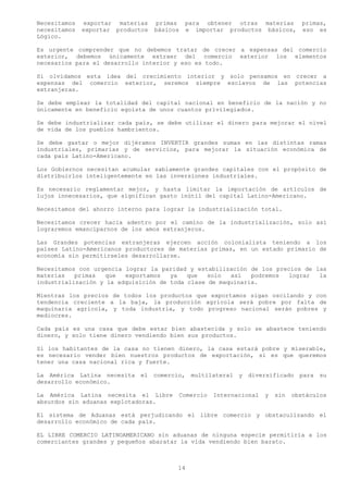 Necesitamos   exportar materias    primas     para obtener otras materias primas,
necesitamos   exportar productos   básicos    e importar productos básicos, eso es
Lógico.

Es urgente comprender que no debemos tratar de crecer a expensas del comercio
exterior, debemos únicamente extraer del comercio exterior los elementos
necesarios para el desarrollo interior y eso es todo.

Si olvidamos esta idea del crecimiento interior y solo pensamos en crecer a
expensas del comercio exterior, seremos siempre esclavos de las potencias
extranjeras.

Se debe emplear la totalidad del capital nacional en beneficio de la nación y no
únicamente en beneficio egoísta de unos cuantos privilegiados.

Se debe industrializar cada país, se debe utilizar el dinero para mejorar el nivel
de vida de los pueblos hambrientos.

Se debe gastar o mejor dijéramos INVERTIR grandes sumas en las distintas ramas
industriales, primarias y de servicios, para mejorar la situación económica de
cada país Latino-Americano.

Los Gobiernos necesitan acumular sabiamente grandes capitales con el propósito de
distribuirlos inteligentemente en las inversiones industriales.

Es necesario reglamentar mejor, y hasta limitar la importación de artículos de
lujos innecesarios, que significan gasto inútil del capital Latino-Americano.

Necesitamos del ahorro interno para lograr la industrialización total.

Necesitamos crecer hacia adentro por el camino de la industrialización, solo así
lograremos emanciparnos de los amos extranjeros.

Las Grandes potencias extranjeras ejercen acción colonialista teniendo a los
países Latino-Americanos productores de materias primas, en un estado primario de
economía sin permitírseles desarrollarse.

Necesitamos con urgencia lograr la paridad y estabilización de los precios de las
materias   primas   que  exportamos   ya   que   solo  así   podremos lograr   la
industrialización y la adquisición de toda clase de maquinaria.

Mientras los precios de todos los productos que exportamos sigan oscilando y con
tendencia creciente a la baja, la producción agrícola será pobre por falta de
maquinaria agrícola, y toda industria, y todo progreso nacional serán pobres y
mediocres.

Cada país es una casa que debe estar bien abastecida y solo se abastece teniendo
dinero, y solo tiene dinero vendiendo bien sus productos.

Si los habitantes de la casa no tienen dinero, la casa estará pobre y miserable,
es necesario vender bien nuestros productos de exportación, si es que queremos
tener una casa nacional rica y fuerte.

La América Latina necesita    el comercio,      multilateral y   diversificado para      su
desarrollo económico.

La América Latina necesita el Libre          Comercio   Internacional   y   sin   obstáculos
absurdos sin aduanas explotadoras.

El sistema de Aduanas está perjudicando el libre comercio y obstaculizando el
desarrollo económico de cada país.

EL LIBRE COMERCIO LATINOAMERICANO sin aduanas de ninguna especie permitiría a los
comerciantes grandes y pequeños abaratar la vida vendiendo bien barato.



                                         14
 