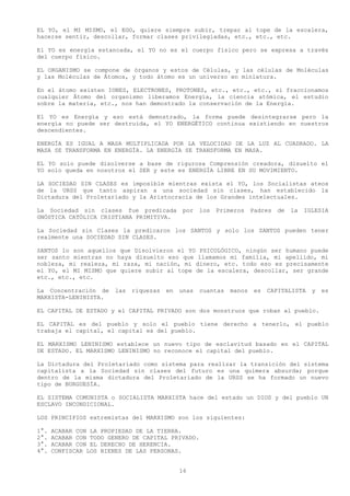 EL YO, el MI MISMO, el EGO, quiere siempre subir, trepar al tope de la escalera,
hacerse sentir, descollar, formar clases privilegiadas, etc., etc., etc.

El YO es energía estancada, el YO no es el cuerpo físico pero se expresa a través
del cuerpo físico.

EL ORGANISMO se compone de órganos y estos de Células, y las células de Moléculas
y las Moléculas de Átomos, y todo átomo es un universo en miniatura.

En el átomo existen IONES, ELECTRONES, PROTONES, etc., etc., etc., si fraccionamos
cualquier Átomo del organismo liberamos Energía, la ciencia atómica, el estudio
sobre la materia, etc., nos han demostrado la conservación de la Energía.

El YO es Energía y eso está demostrado, la forma puede desintegrarse pero la
energía no puede ser destruida, el YO ENERGÉTICO continua existiendo en nuestros
descendientes.

ENERGÍA ES IGUAL A MASA MULTIPLICADA POR LA VELOCIDAD DE LA LUZ AL CUADRADO. LA
MASA SE TRANSFORMA EN ENERGÍA. LA ENERGÍA SE TRANSFORMA EN MASA.

EL YO solo puede disolverse a base de rigurosa Comprensión creadora, disuelto el
YO solo queda en nosotros el SER y este es ENERGÍA LIBRE EN SU MOVIMIENTO.

LA SOCIEDAD SIN CLASES es imposible mientras exista el YO, los Socialistas ateos
de la URSS que tanto aspiran a una sociedad sin clases, han establecido la
Dictadura del Proletariado y la Aristocracia de los Grandes intelectuales.

La Sociedad sin clases fue predicada           por   los   Primeros    Padres   de   la   IGLESIA
GNÓSTICA CATÓLICA CRISTIANA PRIMITIVA.

La Sociedad sin Clases la predicaron los SANTOS y solo los SANTOS pueden tener
realmente una SOCIEDAD SIN CLASES.

SANTOS lo son aquellos que Disolvieron el YO PSICOLÓGICO, ningún ser humano puede
ser santo mientras no haya disuelto eso que llamamos mi familia, mi apellido, mi
nobleza, mi realeza, mi raza, mi nación, mi dinero, etc. todo eso es precisamente
el YO, el MI MISMO que quiere subir al tope de la escalera, descollar, ser grande
etc., etc., etc.

La Concentración de     las   riquezas   en   unas   cuantas   manos    es   CAPITALISTA    y   es
MARXISTA-LENINISTA.

EL CAPITAL DE ESTADO y el CAPITAL PRIVADO son dos monstruos que roban al pueblo.

EL CAPITAL es del pueblo y solo el pueblo tiene derecho a tenerlo, el pueblo
trabaja el capital, el capital es del pueblo.

EL MARXISMO LENINISMO establece un nuevo tipo de esclavitud basado en el CAPITAL
DE ESTADO. EL MARXISMO LENINISMO no reconoce el capital del pueblo.

La Dictadura del Proletariado como sistema para realizar la transición del sistema
capitalista a la Sociedad sin clases del futuro es una quimera absurda; porque
dentro de la misma dictadura del Proletariado de la URSS se ha formado un nuevo
tipo de BURGUESÍA.

EL SISTEMA COMUNISTA o SOCIALISTA MARXISTA hace del estado un DIOS y del pueblo UN
ESCLAVO INCONDICIONAL.

LOS PRINCIPIOS extremistas del MARXISMO son los siguientes:

1°.   ACABAR CON LA PROPIEDAD DE LA TIERRA.
2°.   ACABAR CON TODO GENERO DE CAPITAL PRIVADO.
3°.   ACABAR CON EL DERECHO DE HERENCIA.
4°.   CONFISCAR LOS BIENES DE LAS PERSONAS.


                                              16
 