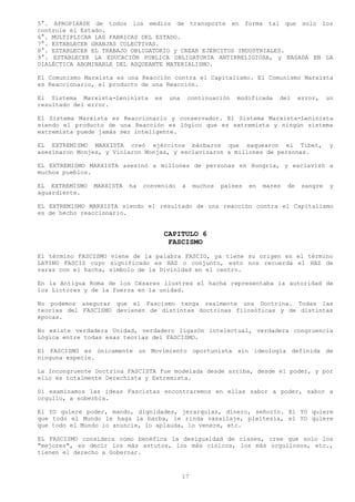 5°. APROPIARSE de todos los medios de transporte en forma tal que solo los
controle el Estado.
6°. MULTIPLICAR LAS FABRICAS DEL ESTADO.
7°. ESTABLECER GRANJAS COLECTIVAS.
8°. ESTABLECER EL TRABAJO OBLIGATORIO y CREAR EJÉRCITOS INDUSTRIALES.
9°. ESTABLECER LA EDUCACIÓN PUBLICA OBLIGATORIA ANTIRRELIGIOSA, y BASADA EN LA
DIALÉCTICA ABOMINABLE DEL ASQUEANTE MATERIALISMO.

El Comunismo Marxista es una Reacción contra el Capitalismo. El Comunismo Marxista
es Reaccionario, el producto de una Reacción.

El Sistema Marxista-Leninista      es    una       continuación   modificada   del      error,    un
resultado del error.

El Sistema Marxista es Reaccionario y conservador. El Sistema Marxista-Leninista
siendo el producto de una Reacción es lógico que es extremista y ningún sistema
extremista puede jamás ser inteligente.

EL EXTREMISMO MARXISTA creó ejércitos bárbaros que saquearon el Tibet,                            y
asesinaron Monjes, y Violaron Monjas, y esclavizaron a millones de personas.

EL EXTREMISMO MARXISTA asesinó a millones de personas en Hungría, y esclavizó a
muchos pueblos.

EL EXTREMISMO   MARXISTA   ha   convenido      a    muchos   países   en   mares   de    sangre   y
aguardiente.

EL EXTREMISMO MARXISTA siendo el resultado de una reacción contra el Capitalismo
es de hecho reaccionario.


                                        CAPITULO 6
                                         FASCISMO
El término FASCISMO viene de la palabra FASCIO, ya tiene su origen en el término
LATINO FASCIS cuyo significado es HAZ o conjunto, esto nos recuerda el HAZ de
varas con el hacha, símbolo de la Divinidad en el centro.

En la Antigua Roma de los Césares ilustres el hacha representaba la autoridad de
los Lictores y de la fuerza en la unidad.

No podemos asegurar que el Fascismo tenga realmente una Doctrina. Todas las
teorías del FASCISMO devienen de distintas doctrinas filosóficas y de distintas
épocas.

No existe verdadera Unidad, verdadero ligazón intelectual, verdadera congruencia
Lógica entre todas esas teorías del FASCISMO.

El FASCISMO es únicamente un Movimiento oportunista sin ideología definida de
ninguna especie.

La Incongruente Doctrina FASCISTA fue modelada desde arriba, desde el poder, y por
ello es totalmente Derechista y Extremista.

Si examinamos las ideas Fascistas encontraremos en ellas sabor a poder, sabor a
orgullo, a soberbia.

El YO quiere poder, mando, dignidades, jerarquías, dinero, señorío. El YO quiere
que todo el Mundo le haga la barba, le rinda vasallaje, pleitesía, el YO quiere
que todo el Mundo lo anuncie, lo aplauda, lo venere, etc.

EL FASCISMO considera como benéfica la desigualdad de clases, cree que solo los
"mejores", es decir los más astutos, los más cínicos, los más orgullosos, etc.,
tienen el derecho a Gobernar.



                                               17
 