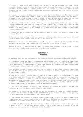 El Orgullo llega hasta disfrazarse con la túnica de la suprema humildad, hemos
conocido Magistrados, Grandes intelectuales, Grandes Señores, vistiendo con una
humildad desconcertante, comportándose con una modestia asombrosa, pero cuando
alguien los ha retado intelectualmente, entonces responden al reto con un orgullo
que asombra.

El orgullo le gusta disfrazarse a veces con la vieja túnica de Aristipo, vieja
túnica llena de agujeros, pero el orgullo goza asomándose por entre esos agujeros.
El orgullo no tiene bases, es una estatua sin bases, cada uno de nosotros ha sido
creado por la Naturaleza con un solo propósito, servir de juguete mecánico.

El Animal Intelectual llamado hombre, es un juguetico mecánico que recoge
inconscientemente las fuerzas cósmicas que vienen del cosmos infinito, y las
transforma y pasa a las capas anteriores del organismo terrestre, la tierra
necesita de esas fuerzas y el hombre es la maquinita que las recoge y transforma
inconscientemente.

La HUMANIDAD es un órgano de la NATURALEZA, eso es todo, así pues el orgullo es
necio y absurdo.

Nadie es más que nadie, todos nosotros los animales intelectuales, somos míseros
juguetes mecánicos controlados por el YO PSICOLÓGICO.

MUSSOLINI fue un necio ambicioso y orgulloso, quiso resucitar el Imperio Romano
mediante la Astucia y la Violencia, cayo como un Cerdo entre el lodo.

Muerto el DUCE, la estructura del partido quedó sin sentido, sin mística, y cayó
como una torre fulminada convertida en polvareda cósmica.


                                   CAPITULO 7
                                     NAZISMO
La palabra NAZI es una contracción del PARTIDO OBRERO NACIONAL SOCIALISTA ALEMÁN.

La IDEOLOGÍA NAZI se halla íntimamente relacionada con la ideología Fascista,
parece como si el NAZISMO hubiese tomado sus ideas de la fuente FASCISTA, para
luego adaptarlas y reelaborarlas inteligentemente de acuerdo con las condiciones
Psicológicas e Históricas del pueblo Alemán.

Como ejemplo concreto tenemos el caso de las élites o selectas minorías Fascistas
que en Alemania quedó reemplazada con el concepto de Razas superiores como base
primaria del Estado.

HITLER en su libro titulado «MI LUCHA», dice textualmente lo siguiente: "La más
alta finalidad del Estado del pueblo es atender a la preservación de aquellos
elementos Raciales primarios, que al suministrar cultura, crean la belleza y
dignidad de una humanidad superior, nosotros los ARIOS podemos por consiguiente,
imaginar el ESTADO solo como el organismo viviente de una Nacionalidad, que no
solamente salvaguardia la perduración de esa Nacionalidad".

La POLÍTICA de sangre y horror que desarrolló contra        el   pueblo   Semita   fue
espantosa y tuvo por base dicho concepto equivocado.

Sin embargo la Doctrina de HITLER no es la Doctrina de todo el PUEBLO ALEMÁN.
Realmente en Alemania EXISTE mucha COMPRENSIÓN y si fueron crueles en la guerra,
los NORTEAMERICANOS ESTAUDINENSES lo fueron peor.

En los campos de batalla se vieron cosas espantosas, cuando los Norte Americanos
comprendían que estaban impotentes ante el valor ALEMÁN, se dedicaban entonces a
bombardear ciudades indefensas y a matar ancianos, mujeres y niños.

Los soldados Alemanes se desmoralizaron muchas veces cuando comprendían que sus
mujeres y sus hijos estaban siendo asesinados miserablemente mientras ellos se
batían con el enemigo en el TERRENO DE LA BATALLA.

                                        19
 