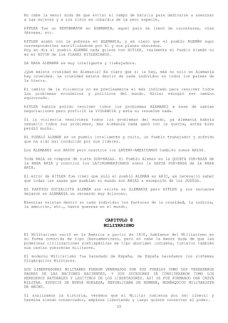 No cabe la menor duda de que evitar el campo de batalla para dedicarse a asesinar
a las mujeres y a los niños es cobardía de la peor especie.

HITLER fue un REFORMADOR en ALEMANIA, aquel país se llenó de carreteras, vías
férreas, etc.

HITLER acabó con la pobreza en ALEMANIA, y es claro que el pueblo ALEMÁN supo
corresponderles sacrificándose por él y sus planes absurdos.
Hoy en día el pueblo ALEMÁN nada quiere con HITLER, realmente el Pueblo Alemán no
es el AUTOR de los PLANES HITLERIANOS.

LA RAZA ALEMANA es muy inteligente y trabajadora.

¿Qué existe crueldad en Alemania? Es claro que si la hay, más no solo en Alemania
hay crueldad. La crueldad existe dentro de cada individuo en todos los países de
la tierra.

El camino de la violencia no es precisamente el más indicado para resolver todos
los problemas económicos y políticos del mundo. Hitler escogió ese camino
equivocado.

HITLER habría podido resolver todos los problemas ALEMANES a        base   de   sabias
negociaciones pero prefirió la VIOLENCIA y esta no resuelve nada.

Si la violencia resolviera todos los problemas del mundo, ya Alemania habría
resuelto todos sus problemas, más Alemania nada ganó con la guerra, antes bien
perdió mucho.

EL PUEBLO ALEMÁN es un pueblo inteligente y culto, un Pueblo trabajador y sufrido
que ha sido mal conducido por sus líderes.

Los ALEMANES son ARIOS pero nosotros los LATINO-AMERICANOS también somos ARIOS.

Toda RAZA se compone de siete SUB-RAZAS. El Pueblo Alemas es la QUINTA SUB-RAZA de
la RAZA ARIA y nosotros los LATINOAMERICANOS somos la SEXTA SUB-RAZA de la RAZA
ARIA.

El error de HITLER fue creer que solo el pueblo ALEMÁN es ARIO, es necesario saber
que todas las razas que pueblan el mundo son ARIAS a excepción de los JUDÍOS.

EL PARTIDO SOCIALISTA ALEMÁN aún existe en ALEMANIA pero HITLER y sus secuaces
dejaron en ALEMANIA un recuerdo muy doloroso.

Mientras existan dentro en cada individuo los factores de la crueldad, la codicia,
la ambición, etc., habrá guerras en el mundo.


                                  CAPITULO 8
                                  MILITARISMO
El Militarismo nació en la América a partir de 1810, hablamos del Militarismo en
su forma conocida de tipo Iberoamericano, pero no cabe la menor duda de que las
poderosas civilizaciones prehispánicas de tipo aborigen indígena, tuvieron también
sus castas guerreras militares.

El moderno Militarismo fue heredado de España, de España heredamos los sistemas
Oligárquicos Militares.

LOS LIBERTADORES MILITARES FUERON VENERADOS POR SUS PUEBLOS COMO LOS VERDADEROS
PADRES DE LAS NACIONES NACIENTES, Y SUS SUCESORES SE CONSIDERARON COMO LOS
HEREDEROS NATURALES Y LEGÍTIMOS DE LOS LIBERTADORES. ASÍ SE FUE FORMANDO UNA CASTA
MILITAR. ESPECIE DE NUEVA NOBLEZA, REPUBLICANA DE NOMBRE, MONÁRQUICO MILITARISTA
DE HECHO.

Si analizamos la historia, veremos que el Militar comienza por ser liberal y
termina siendo conservador, empieza libertando y luego quiere conservar el poder.
                                        20
 