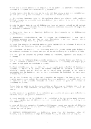 Cuando los llamados Liberales se enquistan en el poder, los llamados conservadores
recurren a las armas para derrocarlos, y viceversa.

Durante muchos años la política se ha hecho con las armas, y por ello consideramos
que los políticos y los caudillos militares son una misma persona.

El Militarismo Iberoamericano es Nacionalista ciento por ciento, todo caudillo
Militar siempre se presenta como provisional para salvar a su país de alguna
crisis política.

No cabe la menor duda de que el Militarismo tuvo un cambio radical en el periodo
de 1918 a 1955. La Revolución Rusa y el Fascismo cambiaron realmente el signo del
Militarismo en América Latina.

La Revolución Rusa   y   el   Fascismo   influyeron   decisivamente   en   el   Militarismo
Latino-Americano.

Si examinamos cuidadosamente las Dictaduras Latino-Americanas y sus                  castas
Militares, podemos ver que hay en esas Dictaduras y en esas castas,                  cierta
inspiración de tipo Fascista, y hasta Hitleriano.

En todos los pueblos de América existen ahora tentativas de reforma, y gritos de
Rebeldía de tipo Comunista, eso es innegable.

Los Ejércitos, la milicia,, los caudillos Militares surgen ahora como elementos
que quieren conservar el orden, mantener el estado ESTÁTICO de la AMÉRICA LATINA.

Cada vez que se levanta el pueblo contra el Gobierno, aparecen los caudillos
militares.

Cada vez que un Gobierno legítimamente constituido intenta hacer una Reforma ya
sea de Izquierda o derechas, o sindical, interviene el ejército con algún golpe
militar, dizque para salvaguardar el orden.

Nosotros consideramos que el ejército es necesario para defender el territorio
nacional, o salvar a un pueblo en estado completo de ANARQUÍA Y VIOLENCIA,
nosotros creemos que el ejército se ha hecho para defender a los Pueblos
amenazados por la barbarie, más no para transformar la Sociedad, ni para hacer
Doctrina Política.

Uno de los Crímenes más graves del ejército, es concebir la Guerra contra sus
propios pueblos para salvar determinados intereses políticos, el pueblo confía en
el ejército y el ejército defrauda al pueblo cuando se pone al servicio de
intereses políticos.

Cuando todo un país se ha levantado contra un Gobierno, es indicio claro de que
este último no sabe Gobernar, en este caso el Ejército debe estar a favor del
Pueblo.

Resulta estúpida la posición de un ejército que asesina al pueblo por defender un
Gobierno incapaz de gobernar sabiamente.

No somos partidarios de la violencia del Individuo y de las masas, pero opinamos
con todo respeto, que el ejército ha sido creado para defender al pueblo, y no
para asesinarlo.

A veces el Ejército establece Dictadores Militares, cuando eso suceda, el Ejército
además de convertirse en una casta Privilegiada, intocable, soberbia, se adueña
también de todo un país.

El DICTADOR LATINOAMERICANO es Ecléctico, toma algo del Fascismo, algo del
Nazismo, algo de comunismo y algo de Historia Patria, de cada cosa un poquito.




                                           21
 