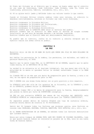El Freno del Dictador es el Ejército que lo apoya, es bueno saber que el ejército
es una suma de Individuos, cada Individuo, cada Soldado, cada YO, tiene sus
tradiciones, prejuicios, hábitos, costumbres, etc., etc., etc.

El YO no quiere morir jamás y defiende todos sus valores cueste lo que cueste.

Cuando el Dictador Militar intenta cambiar todos esos valores, el ejército lo
abandona inevitablemente, entonces el Dictador cae como torre fulminada.

Nosotros condenamos la Dictadura Militar.
Nosotros condenamos la Dictadura del Proletariado.
Nosotros condenamos la Dictadura Civil.
Nosotros condenamos la Dictadura Aristocrática.
Nosotros creemos que el EJERCITO debe estar al servicio del pueblo.
Nosotros creemos que el Ejército no debe estar al servido de ningún sistema
Totalitario, ya sea este de extrema derecha o de extrema izquierda.
Nosotros creemos que el Ejercitó debe ser absolutamente Democrático.

El pueblo ama al ejército, confía en el       ejército y   resulta estúpido   que el
ejército vuelva sus armas contra el pueblo.


                                   CAPITULO 9
                                     LA PAZ
Mussolini dijo: LA PAZ ES UN RAMO DE OLIVO QUE PENDE DEL FILO DE ONCE MILLONES DE
BAYONETAS.

Así hablan los personajes de la sombra, los perversos, los malvados, así habló el
perverso Mussolini, el DUCE

Aquello que la gente llama PAZ, es la ANTÍTESIS DE LA GUERRA, aquello que la gente
llama Guerra, es la ANTÍTESIS DE LA PAZ.

La verdad no se encuentra en el dualismo conceptual, hay que pasar más allá de la
polaridad de la mente si queremos hallar la verdad, necesitamos llegar a la GRAN
SÍNTESIS.

La llamada PAZ no es más que una época de preparación para la Guerra, y esta a su
vez, es una época de preparación para la PAZ.

PAZ Y GUERRA son una misma forma mental con un polo positivo y otro negativo.

La SÍNTESIS está más allá de los opuestos de la filosofía, en la SÍNTESIS y solo
en la SÍNTESIS, podemos hallar la VERDADERA PAZ.

Es absurdo llamar PAZ a la época de preparación para la Guerra, desgraciadamente
así piensa la Gente por falta de SINTETISMO conceptual.

LA PAZ es una sustancia ATÓMICA que emana de las entrañas del ABSOLUTO, esta
SUSTANCIA ATÓMICA es completamente desconocida para los "TONTOS CIENTÍFICOS".

Es imposible poseer dentro de nuestra PSIQUIS ese tipo de sustancia atómica,
mientras exista dentro de nosotros el YO PSICOLÓGICO.

Dentro del YO tenemos todos los factores que producen guerra, esos factores se
conocen como CRUELDAD, EGOÍSMO, CODICIA, AMBICIÓN, ODIO ASTUCIA, etc., etc., etc.

En el DRAMA ESPECTACULAR DE LA GUERRA, se exhiben todos los factores destructivos
que llevamos dentro.

Ahora por estos tiempos de GUERRA FRÍA (QUE MUY PRONTO SE VOLVERÁ CALIENTE), todo
el que quiere hacerse famoso se convierte en paladín de la PAZ, esta es una nueva
forma de hacerse famoso.



                                        22
 
