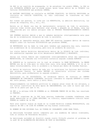 LA PAZ no es cuestión de propaganda, ni de paladines con premio NÓBEL, la PAZ es
una SUSTANCIA ATÓMICA que no puede poseer quien tenga dentro de su PSIQUIS los
factores PSICOLÓGICOS que producen GUERRA.

EL EGOÍSMO INDIVIDUAL se convierte en EGOÍSMO COLECTIVO. LA CODICIA INDIVIDUAL se
convierte en CODICIA COLECTIVA, el odio individual se transforma en odio
colectivo.

Así vienen las guerras, la lucha por los MONOPOLIOS, la ambición destructiva, las
ansias de conquista, etc., etc., etc.

Existe en el Mundo una Ley de mantenimiento recíproco de todo lo existente,
nuestras vidas sirven para mantener algo grande o pequeño en el Mundo, esta ley
fue conocida por los sabios antiguos como el PROCESO TROGOAUTOEGOCRÁTICO CÓSMICO
COMÚN.

LAS GUERRAS existen debido a que no sabemos manipular inteligentemente esta gran
Ley de la alimentación recíproca de todo lo existente.

Realmente es imposible manejar esta GRAN LEY mientras tengamos dentro de nuestra
PSIQUIS todos los factores PSICOLÓGICOS que producen GUERRA.

LA NATURALEZA nos ha dado la vida pero tenemos que pagársela muy caro, nosotros
nos aliméntanos de la naturaleza, pero ella se alimenta de nosotros.

Los viejos Sabios Asiáticos descubrieron dentro de la PSIQUIS de todo individuo,
dos substancias sagradas que ellos denominaron ABRUSTDONIS y HELKDONIS.

Decían los viejos Sabios que trasmutando inteligentemente estas dos substancias
METAFÍSICAS, se liberaba una vivificante sustancia sagrada llamada ASKOKIN.

EL ASKOKIN es la sustancia con la cual se alimenta la GRAN NATURALEZA. La MADRE
NATURA nos da la vida pero la cobra bien caro, ella exige ASKOKIN, y si no se lo
damos voluntariamente, ella lo arrebata a la fuerza por medio de Grandes Guerras.

Si dentro de nosotros, dentro de cada uno, no existieran los factores destructivos
que producen Guerra, la madre NATURA no necesitaría utilizar ese sistema
destructivo, para arrebatarnos su sagrado alimento.

Disolviendo el YO PSICOLÓGICO, se establece dentro de nosotros un CENTRO
PERMANENTE DE CONCIENCIA ILUMINADA, entonces liberamos el sagrado ASKOKIN a través
del recto pensar, recto sentir y recto obrar.

Desgraciadamente los modernos políticos no aceptan estas cosas de los antiguos, y
los tontos científicos de ésta época de SABIHONDECES, son como el burro que solo
cree en el pasto por que lo ve.

LA ONU y la antigua LIGA DE GINEBRA en el PROBLEMA FAMOSO DE LA PAZ, han resultado
un FRACASO.

LA ONU el organismo de la PAZ hace guerras, bombardea ciudades indefensas como
quedó demostrado en el CONGO AFRICANO. es ridículo, espantosamente ridículo hacer
GUERRA en nombre de la PAZ

Hace unos cuantos siglos se fundó en la ciudad Asiática llamada MOUSOLOPOLIS, una
especie de ONU o de LIGA DE GINEBRA con muy buenas intenciones.

EL NOMBRE DE ESA SOCIEDAD fue: LA TIERRA ES IGUALMENTE LIBRE PARA TODOS.

La mencionada Sociedad estuvo compuesta por una asamblea de sabios iluminados,
todo un consejo de Venerables Ancianos.

La mencionada sociedad se disolvió cuando cierto filósofo planteó el problema de
la «LEY DE LA ALIMENTACIÓN RECIPROCA DE TODO LO EXISTENTE»



                                        23
 