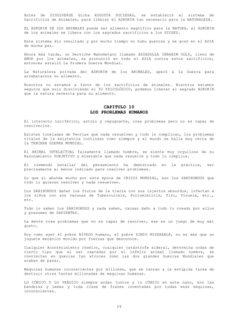 Antes de DISOLVERSE dicha AUGUSTA SOCIEDAD, se estableció el sistema de
Sacrificios de Animales, para liberar el ASKOKIN tan necesario para la NATURALEZA.

EL ASKOKIN DE LOS ANIMALES puede ser alimento magnifico para la NATURA, el ASKOKIN
de los animales se libera con los sagrados sacrificios a los DIOSES.

Este sistema dio resultado y por mucho tiempo no hubo guerras y se gozó en el ASIA
de mucha paz.

Ahora más tarde, un Derviche Mahometano llamado ASSADULLA IBRAHIM OGLY, lleno de
AMOR por los animales, se pronunció en todo el ASIA contra estos sacrificios,
entonces estalló la Primera Guerra Mundial.

La Naturaleza privada del    ASKOKIN   de    los   ANIMALES,   apeló   a    la   Guerra   para
arrebatarnos su alimento.

Nosotros no estamos a favor de los sacrificios de animales. Nosotros estamos
seguros que solo disolviendo el YO PSICOLÓGICO, podemos liberar el sagrado ASKOKIN
que la natura necesita para su alimento.


                                 CAPITULO 10
                            LOS PROBLEMAS HUMANOS
El intelecto Luciférico, astuto y repugnante, crea problemas pero no es capaz de
resolverlos.

Existen toneladas de Teorías que nada resuelven y todo lo complican, los problemas
vitales de la existencia continúan como siempre y el mundo se halla muy cerca de
la TERCERA GUERRA MUNDIAL.

El ANIMAL INTELECTUAL falsamente llamado hombre, se siente muy orgulloso de su
Razonamiento SUBJETIVO y miserable que nada resuelve y todo lo complica.

El tremendo batallar del pensamiento ha demostrado               en    la    práctica,    ser
precisamente el menos indicado para resolver problemas.

Lo que si abunda mucho por esta época de CRISIS MUNDIAL, son los SABIHONDOS que
todo lo quieren resolver y nada resuelven.

Los SABIHONDOS dañan los frutos de la tierra con sus injertos absurdos, infectan a
los niños con sus vacunas de Tuberculosis, Poliomielitis, Tifo, Viruela, etc.,
etc.

Todo lo saben los SABIHONDOS y nada saben, causan daño a todo lo creado por ellos
y presumen de SAPIENTES.

La mente crea problemas que no es capaz de resolver, ese es un juego de muy mal
gusto.

Hoy como ayer el pobre BÍPEDO humano, el pobre SIMIO MISERABLE, no es más que un
juguete mecánico movido por fuerzas que desconoce.

Cualquier Acontecimiento cósmico, cualquier catástrofe sideral, determina ondas de
cierto tipo que al ser captadas por el infeliz animal llamado hombre, se
convierten en guerras tan atroces como las dos grandes Guerras Mundiales que
acaban de pasar.

Máquinas humanas inconscientes por millones, que se lanzan a la estúpida tarea de
destruir otras tantas millonadas de máquinas humanas.

LO CÓMICO Y LO TRÁGICO siempre andan juntos y lo CÓMICO en este caso, son las
banderas y Lemas y toda clase de frases inventadas por todas esas máquinas,
inconscientes.



                                            24
 