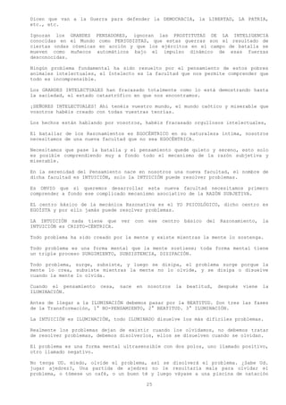 Dicen que van a la Guerra para defender la DEMOCRACIA, la LIBERTAD, LA PATRIA,
etc., etc.

Ignoran los     GRANDES PENSADORES, ignoran las PROSTITUTAS DE LA INTELIGENCIA
conocidas en    el Mundo como PERIODISTAS, que estas guerras son el resultado de
ciertas ondas    cósmicas en acción y que los ejércitos en el campo de batalla se
mueven como     muñecos automáticos bajo el impulso dinámico de esas fuerzas
desconocidas.

Ningún problema fundamental ha sido resuelto por el pensamiento de estos pobres
animales intelectuales, el Intelecto es la facultad que nos permite comprender que
todo es incomprensible.

Los GRANDES INTELECTUALES han fracasado totalmente como lo está demostrando hasta
la saciedad, el estado catastrófico en que nos encontramos.

¡SEÑORES INTELECTUALES! Ahí tenéis vuestro mundo, el mundo caótico y miserable que
vosotros habéis creado con todas vuestras teorías.

Los hechos están hablando por vosotros, habéis fracasado orgullosos intelectuales,

El batallar de los Razonamientos es EGOCÉNTRICO en su naturaleza íntima, nosotros
necesitamos de una nueva facultad que no sea EGOCÉNTRICA.

Necesitamos que pase la batalla y el pensamiento quede quieto y sereno, esto solo
es posible comprendiendo muy a fondo todo el mecanismo de la razón subjetiva y
miserable.

En la serenidad del Pensamiento nace en nosotros una nueva facultad, el nombre de
dicha facultad es INTUICIÓN, solo la INTUICIÓN puede resolver problemas.

Es OBVIO que si queremos desarrollar esta nueva facultad necesitamos primero
comprender a fondo ese complicado mecanismo asociativo de la RAZÓN SUBJETIVA.

EL centro básico de la mecánica Razonativa es el YO PSICOLÓGICO, dicho centro es
EGOÍSTA y por ello jamás puede resolver problemas.

LA INTUICIÓN nada tiene que      ver    con   ese   centro    básico   del   Razonamiento,     la
INTUICIÓN es CRISTO-CÉNTRICA.

Todo problema ha sido creado por la mente y existe mientras la mente lo sostenga.

Todo problema es una forma mental que la mente sostiene; toda forma mental tiene
un triple proceso SURGIMIENTO, SUBSISTENCIA, DISIPACIÓN.

Todo problema, surge, subsiste, y luego se disipa, el problema surge porque la
mente lo crea, subsiste mientras la mente no lo olvide, y se disipa o disuelve
cuando la mente lo olvida.

Cuando el pensamiento    cesa,   nace   en    nosotros   la   beatitud,      después   viene   la
ILUMINACIÓN.

Antes de llegar a la ILUMINACIÓN debemos pasar por la BEATITUD. Son tres las fases
de la Transformación, 1° NO-PENSAMIENTO, 2° BEATITUD. 3° ILUMINACIÓN.

La INTUICIÓN es ILUMINACIÓN, todo ILUMINADO disuelve los más difíciles problemas.

Realmente los problemas dejan de existir cuando los olvidamos, no debemos tratar
de resolver problemas, debemos disolverlos, ellos se disuelven cuando se olvidan.

El problema es una forma mental ultrasensible con dos polos, uno llamado positivo,
otro llamado negativo.

No tenga UD. miedo, olvide el problema, así se disolverá el problema. ¿Sabe Ud.
jugar ajedrez?, Una partida de ajedrez no le resultaría mala para olvidar el
problema, o tómese un café, o un buen té y luego váyase a una piscina de natación

                                              25
 
