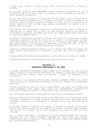 o suba a una montaña y ríase un poco, reír le sienta muy bien y olvide el
problema.

En cualquier instante, una CORAZONADA, y quedó resuelto el problema, tal vez la
solución no sea de su gusto, pero lo cierto es que el problema se resolvió, o
mejor dijéramos se disolvió.

Un Gran sabio dijo: Ocúpate de la cosa antes de que llegue a existir. Allí está   la
solución, porque el problema no lo olvidemos ha nacido, y tiene su existencia     en
la mente. Llueve y usted ha dejado su paraguas en casa, esto no es problema en    sí
mismo. Tampoco el hecho de que tenga deudas, haya perdido el trabajo y se         le
apremie para que pague.

Estos hechos son relativamente ciertos en un mundo relativo, pero el problema es
algo que UD. ha creado. Por lo tanto Ud. debe matarlos antes de que nazcan, o
solucionarlos más tarde, recordando que cuanto más tiempo dejemos pasar mayor será
el gigante que debemos abatir.

EL MIEDO es nuestro peor enemigo, al Demonio del miedo no le agrada que nosotros
resolvamos problemas, ¿tiene UD. miedo que lo lancen a la calle por no tener
dinero para pagar el alquiler de la casa? ¿Y si lo lanzan? ¿Qué? ¿Qué? ¿Sabe UD.
que nuevas puertas se le abrirán? La INTUICIÓN si lo sabe por ello es que el
INTUITIVO no tiene miedo. LA INTUICIÓN disuelve problemas.

¿Tiene UD. miedo de perder el empleo? ¿Y si lo pierde que? ¿Sabe UD. acaso, que
nuevo trabajo habrá para Ud.? La INTUICIÓN si lo sabe y por ello el INTUITIVO no
teme.

Cuando termina el batallar del pensamiento, nace la intuición y termina el miedo.

La INTUICIÓN disuelve los problemas por muy difíciles que éstos sean.


                                CAPITULO 11
                       RECURSOS FORESTALES Y DE CAZA
EL ANIMAL INTELECTUAL falsamente llamado hombre se ha propuesto con saña inaudita
asolar el planeta en que vivimos destruyendo los bosques y asesinando villanamente
algunas veces por codicia, otras por deporte, a todas las criaturas de la
naturaleza.

Antes de que los Ingleses conquistadores llegaran a ESTADOS UNIDOS, los indios
vivían en paz y se alimentaban cultivando las tierras o cazando lo indispensable
para comer.

Entonces abundaba ese precioso animal llamado BÚFALO. Los Indios solo cazaban muy
pocos ejemplares para comer; pero cuando los «CIVILIZADOS» invadieron el
territorio Pielroja se dedicaron a cazar búfalos por cantidades alarmantes.

Los Civilizados asesinaban a estas criaturas movidos por la abominable codicia.

Cualquier bestia mata para comer cuando tiene hambre pero los "civilizados" matan
sin hambre, matan por el placer de matar, por el gusto de ver caer muertas las
inocentes criaturas de la naturaleza, o llevados de la sed insaciable de la
codicia.

En Estados Unidos los famosos civilizados ni siquiera se comían la carne del
Búfalo, esa carne se podría sin que nadie se la comiese, no había hambre, mataban
esas fieras "civilizadas" con el único propósito de vender la piel de estos
animales,

Así la especie bellísima de los Búfalos ya estaba desapareciendo, fue entonces
necesario que los INDIOS PIELROJAS alarmados por esta clase de crímenes,
intervinieran ante el gobierno, advirtiendo que ya la especie de BÚFALOS estaba
por terminar definitivamente

                                        26
 