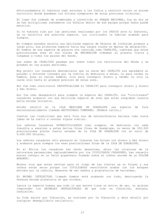 Afortunadamente el Gobierno supo escuchar a los Indios y resolvió cercar un enorme
territorio donde quedaban los últimos ejemplares de estas preciosas criaturas.

El lugar fue rodeado de alambradas y convertido en PARQUE NACIONAL, hoy en día ya
se han multiplicado nuevamente los búfalos dentro de ese parque porque nadie puede
matarlos.

Si no hubiera sido por las gestiones realizadas por los INDIOS ante el Gobierno,
ya no existiría esa preciosa especie. Los civilizados la habrían acabado para
siempre.

En tiempos pasados existía una bellísima especie de Pájaros de lindísimo plumaje y
largo pico, esa primorosa especie hacia muy largos viajes en épocas de emigración.
El nombre de esa especie de pájaros era conocida como CHORLITO, cuéntase que estas
preciosísimas aves en sus viajes de EMIGRACIÓN rodeaban al planeta tierra y
llegaban a todos los países del mundo.

Las nubes de CHORLITOS pasaban por sobre todos los territorios del Mundo y se
posaban en las playas marítimas.

Muy pronto los cazadores descubrieron que la carne del CHORLITO era agradable al
paladar y entonces llevados por la codicia se dedicaron a matar, no para calmar su
hambre, pues no tenían hambre, sino para conseguir dinero y vender no solo la
carne sino hasta el plumaje precioso de estas aves.

Así fue como resolvieron INDUSTRIALIZAR el CHORLITO para conseguir dinero y dinero
y más dinero.

Así fue como desapareció para siempre la especie del CHORLITO. Los "civilizados"
cazadores acabaron con esa bellísima especie de aves que antes alegraban nuestra
bella morada terrestre.

Antaño existió en la ISLA MEXICANA DE GUADALUPE una especie                  de   foca
extraordinariamente llamada ARCTOCSHALU TOWNSEND. (Nombre Latino.)

Cuentan las tradiciones que esta foca era de extraordinaria belleza como nunca
jamás se ha vuelto a conocer alguna similar.

Los señores Cazadores SUPERCIVILIZADOS como siempre, se dedicaron con saña
inaudita a asesinar a estas bellas focas finas de Guadalupe, no menos de 200.000
preciosísimas pieles fueron sacadas de la ISLA DE GUADALUPE con un valor de
6.000.000 Dólares.

Los señores cazadores sólo pensaron en llenarse las bolsas con dinero y más dinero
y acabaron para siempre con esas preciosísimas focas de la ISLA DE GUADALUPE.

En el África los cazadores han hecho desastres, ahora las criaturas de la
naturaleza perseguidas implacablemente por los CIVILIZADOS CAZADORES, han resuelto
buscar refugio en un Valle gigantesco formado sobre el cráter enorme de un VOLCÁN
APAGADO.

Muchos ríos que antes servían para el riego de las tierras ya no fluyen y sus
lechos están secos porque los CIVILIZADOS resolvieron acabar con los bosques
movidos por la codicia, deseosos de ser dueños y propietarios de haciendas.

EL ANIMAL INTELECTUAL llamado hombre está     acabando   con   todo,   destruyendo   la
hermosa morada planetaria en que vivimos.

Ignora la especie humana que todo lo que existe tiene un motivo de ser, no quieren
comprender los ANIMALES INTELECTUALES de que todo es Vibración, energía,
ondulación.

La Vida existe por Vibración, se sostiene por la Vibración y deja existir por
cualquier desequilibrio oscilatorio.



                                        27
 
