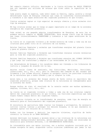 Del espacio cósmico infinito, descienden a la tierra millones de RAYOS CÓSMICOS
que son captados por millones de antenas que viven sobre la superficie de la
tierra.

Cada planta según su especie, cada árbol según su familia, capta, asimila y recoge
determinados tipos de Energías cósmicas que luego se transforma inconscientemente
y transmite a las capas anteriores del organismo planetario en que vivimos.

Ciertos animales captan un tipo especial de energía cósmica y otros animales otro
tipo de energías.

NO hay criatura animal que no tenga un papel importante en el campo de la economía
energética del organismo planetario.

Todo animal es una pequeña máquina transformadora de Energías, de esta ley no
podemos excluir tampoco al ANIMAL INTELECTUAL. Este recoge cierto tipo de fuerzas
que luego inconscientemente TRANSFORMA y transmite a las capas anteriores de la
tierra.

La tierra es un organismo viviente y de verdad necesita de todas y cada una de sus
criaturas para poder vivir en el concierto de los mundos.

Existen familias Vegetales y animales que transforman energías del planeta tierra
y para el planeta tierra.

Existen familias Vegetales y Animales que transforman energías solares necesarias
para la vida del organismo planetario.

Existen familias Vegetales y Animales que transforman energías del COSMOS INFINITO
y que luego las transforman y adaptan a las necesidades de la tierra.

Los devastadores de bosques y los cazadores deben ser llevados a los tribunales de
justicia y juzgados de acuerdo con la Ley.

Existen varias clases de asesinato, hay fratricidas, Matricidas, Uxoricidas,
infanticidas, etc., etc., etc., pero el asesinato más cobarde es del cazador que
fríamente y con infame astucia, dispara su escopeta contra las preciosas criaturas
de la naturaleza que a nadie ofenden y que si alegran la vida.

Quien mata a los animales del bosque atenta de hecho contra el equilibrio del
organismo planetario, porque cada criatura de la naturaleza es indispensable para
la economía del mundo.

Aunque muchos se rían, el resultado de la cacería suelen ser muchas epidemias,
sequías, ciclones, etc., etc., etc.

La tierra es un organismo viviente y todas y cada una de sus criaturas cumplen
dentro del organismo planetario en que vivimos, las funciones específicas que cada
órgano humano cumple dentro del organismo humano.

Cada criatura viviente es un transformador de energías, cada tipo de energía es
necesario para el funcionamiento del organismo planetario.

El ministerio de agricultura debe vigilar los bosques y protegerlos. Es necesario
cultivar ciertas tierras y proteger los mejores bosques, si es que realmente no
queremos agotar los recursos de la tierra.

Acabar con los bosques y destruir las especies vivientes, significa de hecho
convertir la tierra en un GRAN DESIERTO.

Quienes destruyen los bosques y quienes matan a las criaturas de la naturaleza son
verdaderos desequilibrados mentales, gentes peligrosas que deben ser encerradas en
Sanatorios para enfermos mentales, o en REFORMATORIOS ESPECIALES.

Es inconcebible para una mente juiciosa, ver a muchos cazadores corriendo por el
bosque escopeta en mano, disparando contra criaturas indefensas que jamás le han

                                        28
 