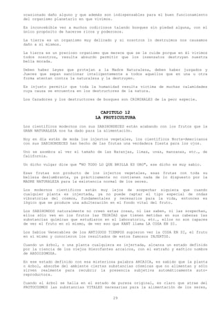 ocasionado daño alguno y que además son indispensables para el buen funcionamiento
del organismo planetario en que vivimos.

Es inconcebible ver a muchos codiciosos talando bosques sin piedad alguna, con el
único propósito de hacerse ricos y poderosos.

La tierra es un organismo muy delicado y si nosotros lo destruimos nos causamos
daño a sí mismos.

La tierra es un precioso organismo que merece que se le cuide porque en él vivimos
todos nosotros, resulta absurdo permitir que los insensatos destruyan nuestra
bella morada.

Deben haber Leyes que protejan a la Madre Naturaleza, deben haber juzgados y
Jueces que sepan sancionar inteligentemente a todos aquellos que en una u otra
forma atentan contra la naturaleza y la destruyen.

Es injusto permitir que toda la humanidad resulta victima de muchas calamidades
cuya causa se encuentra en los destructores de la natura.

Los Cazadores y los destructores de bosques son CRIMINALES de la peor especie.


                                  CAPITULO 12
                                LA FRUTICULTURA
Los científicos modernos con sus SABIHONDECES están acabando con los frutos que la
GRAN NATURALEZA nos ha dado para la alimentación.

Hoy en día están de moda los injertos vegetales, los científicos Norte-Americanos
con sus SABIHONDECES han hecho de las frutas una verdadera fiesta para los ojos.

Uno se asombra al ver el tamaño de las Naranjas, limas, uvas, manzanas, etc., de
California.

Un dicho vulgar dice que "NO TODO LO QUE BRILLA ES ORO", ese dicho es muy sabio.

Esas frutas son producto de los injertos vegetales, esas frutas con toda su
belleza deslumbrante, ya prácticamente no contienen nada de lo dispuesto por la
MADRE NATURALEZA para la existencia normal de los seres.

Los modernos científicos están muy lejos de sospechar siquiera que cuando
cualquier planta es injertada, ya no puede captar el tipo especial de ondas
vibratorias del cosmos, fundamentales y necesarios para la vida, entonces es
lógico que se produce una adulteración en el fondo vital del fruto.

Los SABIHONDOS naturalmente no creen estas cosas, ni las saben, ni las sospechan,
ellos sólo ven en los frutos las TEORÍAS que tienen metidas en sus cabezas las
substancias químicas que estudiaron en el laboratorio, etc., ellos no son capaces
de ver el fruto en sí mismo, de ver eso que KANT llama LA COSA EN SI.

Los Sabios Venerables de los ANTIGUOS TIEMPOS supieron ver la COSA EN SI, el fruto
en sí mismo y conocieron los resultados de estos famosos INJERTOS.

Cuando un árbol, o una planta cualquiera es injertada, alcanza un estado definido
por la ciencia de los viejos Hierofantes arcaicos, con el extraño y exótico nombre
de ABSOIZOMOSA.

En ese estado definido con esa misteriosa palabra ARCAICA, es sabido que la planta
o árbol, absorbe del ambiente ciertas substancias cósmicas que no alimentan y sólo
sirven realmente para recubrir la presencia subjetiva automáticamente auto-
reproductora.

Cuando el árbol se halla en el estado de pureza original, es claro que atrae del
PROTOCOSMOS las substancias VITALES necesarias para la alimentación de los seres,

                                        29
 