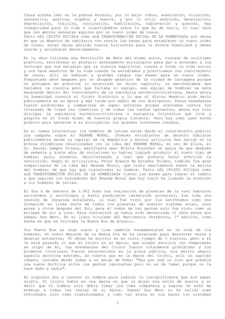 Causa alarma leer en la prensa mundial, por lo bajo: robos, asesinatos, violación,
secuestros, asaltos, engaños y muerte, y por lo alto: sedición, devaluación,
depreciación, traición, conjuración, humillación, sublevación y guerras. Hay
inseguridad para la vida e incertidumbre sobre lo que ha de venir, lo cual hace
que las gentes sensatas aspiren por un nuevo orden de cosas.
Tanto «EL CRISTO SOCIAL» como «LA TRANSFORMACIÓN SOCIAL DE LA HUMANIDAD» son obras
en que un Maestro de sabiduría nos revela las bases para establecer un nuevo orden
de cosas, estas obras abrirán nuevos horizontes para la entera humanidad y deben
leerse y estudiarse detenidamente.

En la obra titulada «La Revolución de Bel» del mismo autor, tratado de ocultismo
práctico, escribimos el prefacio enteramente sociológico para dar a entender a los
lectores que nos estudian que la ciencia espiritual conoce a fondo la vida social
y nos hace maestros de la vida cuando la estudiamos y practicamos con conocimiento
de causa. Allí se esbozan a grandes rasgos las bases para un nuevo orden.
Preguntado años después por un abogado gnóstico de la ciudad de Cartagena porque
no poníamos en práctica lo enunciado en dicho capitulo, le manifestamos que
teníamos la ciencia pero que faltaba el equipo, ese equipo de hombres se está
macerando dentro del conocimiento de la sabiduría esotérico-cristiana. Hasta ahora
la humanidad conoció el Cristo Histórico y lo que el divino Maestro pudo decir
públicamente en su época y más tarde por medio de sus discípulos. Estas enseñanzas
fueron prohibidas y combativas en aquel entonces porque atentaban contra los
intereses de todas las creencias y de todas las castas operantes, ahora nos toca
divulgar la sabiduría esotérico-cristiana o sustancia Cristónica que vive y
palpita en el fondo mismo de nuestra propia cimiente. Pero hoy como ayer están
prestos para oponerse a su divulgación los grandes intereses creados.

En el campa Intelectual los hombres de letras están dando al conocimiento público
una campaña sobre el REARME MORAL. Jóvenes estudiantes de derecho hablaron
públicamente desde la capital de la República y muchos artículos han salido en la
prensa colombiana relacionadas con la idea del REARME MORAL, en uno de ellos, el
Dr. Daniel Samper Pizano, manifiesta que: Nikita Kruschev se queja de que después
de sesenta y siete años de socialismo no habían logrado producir el nuevo tipo de
hombre, puro, honesto, desinteresado y leal que pudiera hacer efectiva la
revolución. Según el articulista, Peter Howard de Estados Unidos, también fue gran
simpatizante de la idea del Rearme Moral, que trata exactamente sobre la mejora
del hombre, de que hay que transformar al hombre. Tanto «EL CRISTO SOCIAL» como
«LA TRANSFORMACIÓN SOCIAL DE LA HUMANIDAD» tienen las bases para lograr el cambio
a que aspiran los buscadores del Rearme Moral que hoy tanto ha llamado la atención
a los hombres de letras.

El día 4 de febrero de 1.962 hubo una conjunción de planetas de la cual hablaron
astrónomos y astrólogos y hasta predijeron catástrofe universal, fue toda una
reunión de jerarcas estelares, lo cual fue visto por los astrónomos como una
formación en línea recta de todos los planetas de nuestro sistema solar, unos
antes y otros después del Sol, para el común de las gentes solo fue visto como un
eclipse de sol y luna. Esta conjunción ya había sido denunciada 12 años antes por
Samael Aun Weor. En el libro titulado «El Matrimonio Perfecto», 1ª edición, como
fecha en que se iniciaba la Nueva Era de Acuario.

Una Nueva Era es algo nuevo y trae cambios fundamentales en la vida de los
hombres. Un nuevo Heraldo de la Nueva Era se ha levantado para descorrer velos y
desatar entuertos, 30 obras ha escrito en el corto tiempo de 3 lustros, pero a él
le está pasando lo que al Cristo en su época, que ningún escritor con temporáneo
se ocupó de él, las enseñanzas del Cristo fueron totalmente prohibidas y los
primeros cristianos fueron escarnecidos en la plaza pública, era delito seguir
aquella doctrina extraña. Se cuenta que en la época del Cristo, solo un capitán
romano, contaba desde Judea a un amigo de Roma: "Hay por acá un loco que predica
una nueva doctrina entre las gentes ignorantes pero no es de temer porque no le
hace daño a nadie".

Ni siquiera dio a conocer su nombre para indicar lo insignificante que era aquel
sujeto. El Cristo habló en una época en que la mujer era botín de guerra y al
decir que el hombre solo debía tomar una como compañera y esposa se echó de
enemigo a todas las castas de su época. Samael Aun Weor no ha salido como
reformador sino como transformador y como tal ataca en sus bases los sistemas

                                        3
 