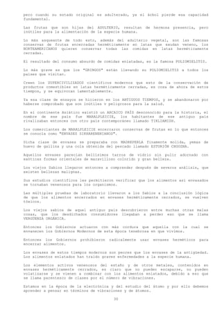 pero cuando su estado original es adulterado, ya el árbol pierde esa capacidad
fundamental.

Las frutas que son hijas del ADULTERIO, resultan        de   hermosa   presencia,   pero
inútiles para la alimentación de la especie humana.

Lo más asqueante de todo esto, además del adulterio vegetal, son las famosas
conservas de frutas encerradas herméticamente en latas que exudan veneno, los
NORTEAMERICANOS quieren conservar todas las comidas en latas herméticamente
cerradas.

El resultado del consumo absurdo de comidas enlatadas, es la famosa POLIOMIELITIS.

Lo más grave es que los "GRINGOS" están llevando su POLIOMIELITIS a todos los
países que visitan.

Creen los SUPERCIVILIZADOS científicos modernos que esto de la conservación de
productos comestibles en latas herméticamente cerradas, es cosa de ahora de estos
tiempos, y se equivocan lamentablemente.

Ya esa clase de ensayos se hicieron en los ANTIGUOS TIEMPOS, y se abandonaron por
haberse comprobado que son inútiles v peligrosos para la salud.

En el continente Asiático existió un ARCAICO PAÍS desconocido para la historia, el
nombre de ese país fue MARALPLEICIE, los habitantes de ese antiguo país
rivalizaban entonces con otro país contemporáneo llamado TIKLIAMISH.

Los comerciantes de MARALPLEICIE encerraron conservas de frutas en lo que entonces
se conocía como "ENVASES SIKHARENENIANOS".

Dicha clase de envases se preparaba con MADREPERLA finamente molida, yemas de
huevo de gallina y una cola obtenida del pescado llamado ESTURIÓN CHOOZNA.

Aquellos envases parecían bellísimos tarros de vidrio sin pulir adornado              con
exóticas formas orientales de maravilloso colorido y gran belleza.

Los viejos Sabios llegaron entonces a comprender después de severos análisis, que
existen bellezas malignas.

Sus estudios científicos les permitieron verificar que los alimentos así envasados
se tornaban venenosos para los organismos.

Las múltiples pruebas de laboratorio llevaron a los Sabios a la conclusión lógica
de que los alimentos encerrados en envases herméticamente cerrados, se vuelven
tóxicos.

Los viejos sabios de aquel antiguo país descubrieron entre muchas otras malas
cosas, que los desdichados consumidores llegaban a perder eso que se llama
VERGÜENZA ORGÁNICA.

Entonces los Gobiernos actuaron con más cordura que aquella con la             cual    se
envanecen los Gobiernos Modernos de esta época tenebrosa en que vivimos.

Entonces los Gobiernos   prohibieron   radicalmente   usar   envases   herméticos   para
encerrar alimentos.

Los envases de estos tiempos modernos son peores que los envases de la antigüedad.
Los alimentos enlatados han traído graves enfermedades a la especie humana.

Los elementos activos venenosos del estaño y de otros metales, contenidos en
envases herméticamente cerrados, es claro que no pueden escaparse, no pueden
volatizarse y se vienen a combinar con los alimentos enlatados, debido a eso que
se llama parentesco de clases por el número de vibraciones.

Estamos en la época de la electrónica y del estudio del átomo y por ello debemos
aprender a pensar en términos de vibraciones y de átomos.

                                         30
 