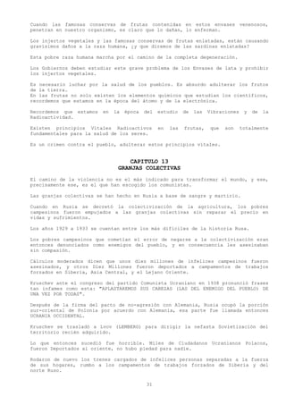 Cuando las famosas conservas de frutas contenidas en estos envases venenosos,
penetran en nuestro organismo, es claro que lo dañan, lo enferman.

Los injertos vegetales y las famosas conservas de frutas enlatadas, están causando
gravísimos daños a la raza humana, ¿y que diremos de las sardinas enlatadas?

Esta pobre raza humana marcha por el camino de la completa degeneración.

Los Gobiernos deben estudiar este grave problema de los Envases de lata y prohibir
los injertos vegetales.

Es necesario luchar por la salud de los pueblos. Es absurdo adulterar los frutos
de la tierra.
En las frutas no solo existen los elementos químicos que estudian los científicos,
recordemos que estamos en la época del átomo y de la electrónica.

Recordemos que estamos   en   la   época   del   estudio    de   las   Vibraciones    y   de   la
Radioactividad.

Existen principios Vitales Radioactivos          en   las   frutas,     que   son    totalmente
fundamentales para la salud de los seres.

Es un crimen contra el pueblo, adulterar estos principios vitales.


                                   CAPITULO 13
                               GRANJAS COLECTIVAS
El camino de la violencia no es el más indicado para transformar el mundo, y ese,
precisamente ese, es el que han escogido los comunistas.

Las granjas colectivas se han hecho en Rusia a base de sangre y martirio.

Cuando en Rusia se decretó la colectivización de la agricultura, los pobres
campesinos fueron empujados a las granjas colectivas sin reparar el precio en
vidas y sufrimientos.

Los años 1929 a 1933 se cuentan entre los más difíciles de la historia Rusa.

Los pobres campesinos que cometían el error de negarse a la colectivización eran
entonces denunciados como enemigos del pueblo, y en consecuencia les asesinaban
sin compasión.

Cálculos moderados dicen que unos diez millones de infelices campesinos fueron
asesinados, y otros Diez Millones fueron deportados a campamentos de trabajos
forzados en Siberia, Asia Central, y el Lejano Oriente.

Kruschev ante el congreso del partido Comunista Ucraniano en 1938 pronunció frases
tan infames como esta: "APLASTAREMOS SUS CABEZAS (LAS DEL ENEMIGO DEL PUEBLO) DE
UNA VEZ POR TODAS".

Después de la firma del pacto de no-agresión con Alemania, Rusia ocupó la porción
sur-oriental de Polonia por acuerdo con Alemania, esa parte fue llamada entonces
UCRANIA OCCIDENTAL.

Kruschev se trasladó a Lvov (LEMBERG) para dirigir la nefasta Sovietización del
territorio recién adquirido.

Lo que entonces sucedió fue horrible. Miles de Ciudadanos Ucranianos Polacos,
fueron Deportados al oriente, no hubo piedad para nadie.

Rodaron de nuevo los trenes cargados de infelices personas separadas a la fuerza
de sus hogares, rumbo a los campamentos de trabajos forzados de Siberia y del
norte Ruso.

                                           31
 