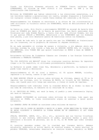 Cuando los Ejércitos Alemanes entraron en UCRANIA fueron recibidos como
LIBERADORES, el Alcalde de KIEV ofreció a los Alemanes el PAN y la SAL
tradicionales como bienvenida.

Millones de UCRANIANOS que habían sobrevivido a las ejecuciones sangrientas, y a
las terribles hambres y persecuciones sin cuento, estaban dispuestos a fraternizar
con cualquier invasor siempre y cuando fuera enemigo del comunismo y de Stalin.

Desgraciadamente los Alemanes no estuvieron a la altura de las circunstancias y
como utilizaron la violencia contra los UCRANIANOS, estos se desilusionaron de los
invasores.

La Guerra es cruel, dijo Stalin y precisamente KRUSCHEV se encargó de hacerla bien
cruel en UCRANIA por medio de la Guerra de guerrillas. Los Nazis asesinaban diez
Ucranianos por cada Alemán Muerto, y hasta cien por cada oficial Alemán, eso era
lo que querían STALIN y KRUSCHEV, demostrarle a los UCRANIANOS que los Alemanes
eran peores, y por ello desataron guerra de Guerrillas contra los Alemanes.

En el fondo de todo esto lo que se quería era que los UCRANIANOS no fraternizaran
con los invasores, con el propósito de sostener el régimen Soviético.

No es nada agradable el sistema de sangre y violencia, y sin embargo ahora ese
horrible sistema ha sido traído a Cuba por el ASESINO CASTRO RUZ, el traidor de
las AMÉRICAS, otro TIRANO MAS que quiere transformar el MUNDO a base de SANGRE Y
AGUARDIENTE.

Actualmente millares de Ciudadanos Cubanos son llevados a las Granjas Colectivas
condenados a TRABAJOS FORZADOS.

"EL FIN JUSTIFICA LOS MEDIOS" dicen los criminales nosotros decimos: Es imposible
llegar a un fin magnifico, si utilizamos procedimientos bárbaros.

La Barbarie no puede jamás traer Paz, Abundancia y perfección. La barbarie solo
puede traer muerte y desolación.

Desgraciadamente el YO es cruel y bárbaro,       el   YO   quiere   MANDAR,   triunfar,
imponerse a la fuerza, cueste lo que cueste.

EL GRAN ASESINO STALIN se sostuvo sobre millones de víctimas, empero al YO no le
importan las victimas, solo le interesa EL ÉXITO, el triunfo de SUS TEORÍAS, lo
suyo, aún cuando para ello tenga que asesinar, y llenar el mundo de lágrimas.

Desgraciadamente todo individuo lleva la crueldad dentro de sí mismo: la masa es
una suma de individuos, el Gobierno es el resultado de la masa.

Si el INDIVIDUO ES CRUEL, así será la masa, el pueblo y como consecuencia lógica,
así será el Gobierno.

Los GRANDES DICTADORES se sostienen sobre millones de victimas, todo aquel que
ambiciona el PODER, no tiene inconveniente alguno en asesinar a quien quiera
eclipsarlo.

Los GRANDES JEFES DE ESTADO se sostienen sobre millones de muertos

LA FIEBRE POR EL PODER NO RESPETA A NADIE NI A NADA. QUIEN AMBICIONA EL PODER ESTA
DE HECHO DISPUESTO A CONVERTIR LA TIERRA ENTERA EN UN CEMENTERIO SI ASÍ FUERE
NECESARIO.

STALIN, KRUSCHEV, LENIN, etc., etc., etc., quisieron que sus teorías triunfaran
costara lo que costara, ambicionaron el poder, quisieron mandar y para ello
asesinaron a millares de personas, así es el YO, el MI MISMO que todos llevamos
dentro.

Si nosotros queremos acabar con la crueldad que llevamos dentro, debemos
estudiarla, observarla en acción dentro de nosotros mismos, no basta analizar la
palabra CRUELDAD, necesitamos observarla en nosotros mismos, descubrir su MODUS

                                        32
 