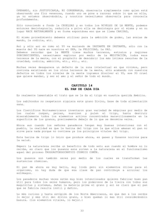 OPERANDI, sin JUSTIFICARLA, NI CONDENARLA, observarla simplemente como quien está
observando una flor venenosa, cuando uno se pone a razonar sobre lo que es ella,
ya no estamos observándola, y nosotros necesitamos observarla para conocerla
profundamente.

Sólo conociendo a fondo la CRUELDAD y en todos los NIVELES DE LA MENTE, podemos
entonces desintegrarla, reducirla a polvo ella se desintegra por sí misma y en su
lugar NACE NATURALMENTE y en forma espontánea eso que se llama CARIDAD,

El mismo procedimiento debemos utilizar para la ambición de poder, las ansias de
mando, la codicia, etc.

Así y sólo así es como el YO va muriendo de INSTANTE EN INSTANTE, sólo con la
muerte del YO nace en nosotros el SER, la FELICIDAD, la PAZ.
Debemos recordar que la MENTE tiene muchos terrenos, estratos y regiones
SUBCONSCIENTES, necesitamos explorar por medio de la MEDITACIÓN, todos esos
terrenos de la mente, con el propósito de descubrir los más íntimos resortes de la
crueldad, codicia, ambición, etc., etc., etc.

Muchas veces desaparece un defecto de la zona intelectual en que vivimos, pero
continúa existiendo en los otros terrenos de la mente, sólo acabando con nuestros
defectos en todos los niveles de la mente logramos disolver el YO, ese YO cruel
que quiere mandar, y ser el amo y el señor de todo el mundo.


                                  CAPITULO 14
                              EL PAN DE CADA DIA
Es realmente lamentable el trato que se le da al trigo en nuestra querida América.

Los sabihondos no respetaron siquiera este grano Divino, base de toda alimentación
sana.

Los Científicos Norteamericanos inventaron gran variedad de máquinas por medio de
las cuales raspan, peinan, suavizan y pulen el trigo, hasta destruir
miserablemente todos los elementos activos concentrados maravillosamente en la
superficie de los granos, precisamente debajo de lo que se denomina vaina.

Ahora aun cuando los señores panaderos tengan muy buenas intenciones con el
pueblo, la realidad es que la harina del trigo con la que ellos amasan el pan no
sirve para nada porque no contiene ya los principios vitales del trigo.

Esta harina de trigo lo único que produce ahora, es gases y Gusanos nocivos para
la salud.

Empero la naturaleza recibe un beneficio de todo esto aun cuando el hombre no lo
recibe, es claro que los gusanos esos sirven a la naturaleza en el funcionalismo
aquel del proceso TROGOAUTOEGOCRÁTICO CÓSMICO COMÚN.

Los gusanos son también    seres   por   medio   de   los   cuales   se   transforman   las
sustancias cósmicas.

El pan de ahora es muy bello,      muy lindo pero sin elementos útiles para el
organismo, no hay duda de que      esa clase de pan contribuye a arruinar los
estómagos.

Los panaderos muchas veces están muy bien intencionados quieren fabricar buen pan
útil para todos los seres humanos, pero los poderosos de la tierra con todos sus
maquinitas y sistemas, dañan la materia prima el grano y así es claro que el pan
que se fabrica resulta inútil y dañino.

Lo más curioso y hasta estúpido de los Norte Americanos, es que dan a los cerdos
lo mejor y más útil del divino grano, o bien queman lo mas útil considerándolo
basura. (los elementos vitales, lo mejor.)



                                          33
 