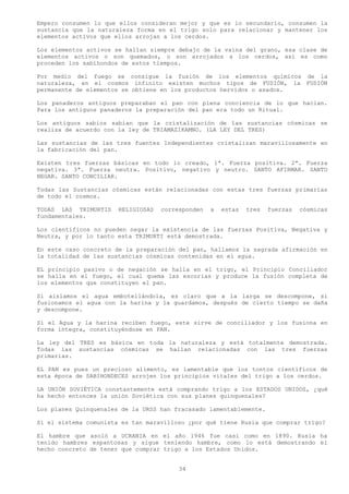Empero consumen lo que ellos consideran mejor y que es lo secundario, consumen la
sustancia que la naturaleza forma en el trigo solo para relacionar y mantener los
elementos activos que ellos arrojan a los cerdos.

Los elementos activos se hallan siempre debajo de la vaina del grano, esa clase de
elementos activos o son quemados, o son arrojados a los cerdos, así es como
proceden los sabihondos de estos tiempos.

Por medio del fuego se consigue la fusión de los elementos químicos de la
naturaleza, en el cosmos infinito existen muchos tipos de FUSIÓN, la FUSIÓN
permanente de elementos se obtiene en los productos hervidos o asados.

Los panaderos antiguos preparaban el pan con plena conciencia de lo que hacían.
Para los antiguos panaderos la preparación del pan era todo un Ritual.

Los antiguos sabios sabían que la cristalización de las sustancias cósmicas se
realiza de acuerdo con la ley de TRIAMAZIKAMNO. (LA LEY DEL TRES)

Las sustancias de las tres fuentes Independientes cristalizan maravillosamente en
la fabricación del pan.

Existen tres fuerzas básicas en todo lo creado, 1ª. Fuerza positiva. 2ª. Fuerza
negativa. 3ª. Fuerza neutra. Positivo, negativo y neutro. SANTO AFIRMAR. SANTO
NEGAR. SANTO CONCILIAR.

Todas las Sustancias cósmicas están relacionadas con estas tres fuerzas primarias
de todo el cosmos.

TODAS LAS TRIMURTIS    RELIGIOSAS   corresponden   a   estas   tres   fuerzas   cósmicas
fundamentales.

Los científicos no pueden negar la existencia de las fuerzas Positiva, Negativa y
Neutra, y por lo tanto esta TRIMURTI está demostrada.

En este caso concreto de la preparación del pan, hallamos la sagrada afirmación en
la totalidad de las sustancias cósmicas contenidas en el agua.

EL principio pasivo o de negación se halla en el trigo, el Principio Conciliador
se halla en el fuego, el cual quema las escorias y produce la fusión completa de
los elementos que constituyen el pan.

Si aislamos el agua embotellándola, es claro que a la larga se descompone, si
fusionamos el agua con la harina y la guardamos, después de cierto tiempo se daña
y descompone.

Si el Agua y la harina reciben fuego, este sirve de conciliador y los fusiona en
forma íntegra, constituyéndose en PAN.

La ley del TRES es básica en toda la naturaleza y está totalmente demostrada.
Todas las sustancias cósmicas se hallan relacionadas con las tres fuerzas
primarias.

EL PAN es pues un precioso alimento, es lamentable que los tontos científicos de
esta época de SABIHONDECES arrojen los principios vitales del trigo a los cerdos.

LA UNIÓN SOVIÉTICA constantemente está comprando trigo a los ESTADOS UNIDOS, ¿qué
ha hecho entonces la unión Soviética con sus planes quinquenales?

Los planes Quinquenales de la URSS han fracasado lamentablemente.

Si el sistema comunista es tan maravilloso ¿por qué tiene Rusia que comprar trigo?

El hambre que asoló a UCRANIA en el año 1946 fue casi como en 1890. Rusia ha
tenido hambres espantosas y sigue teniendo hambre, como lo está demostrando el
hecho concreto de tener que comprar trigo a los Estados Unidos.


                                         34
 