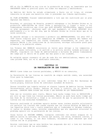 HOY en día la AMÉRICA es muy rica en la producción de trigo, es lamentable que los
SABIHONDOS dañen el precioso grano con todas sus máquinas y sabihondeces.

La América del Norte ha estado alimentando a Rusia con el trigo, el sistema
comunista no es pues una maravilla como lo pretenden sus líderes equivocados.

EL PLAN QUINQUENAL fracasó lamentablemente y tuvo que ser sustituido por un plan
Septenal más módico.

Kruschev, el carnicero de Hungría, prometió sobrepasar a los Estados Unidos en la
producción «PER-CAPITA» de carne leche y mantequilla, y llegar a hacer a los
trabajadores Soviéticos más ricos que «LOS ESCLAVOS CAPITALISTAS», empero fracasó
su plan quinquenal. ¿Entonces qué? ¿En qué quedamos?, el mismo KRUSCHEV dijo
públicamente y a la luz del día, que en Estados Unidos se vivirá mejor que en la
unión soviética.

Es absurdo obligar a la naturaleza a producir con AMETRALLADORAS, los años 1927 y
1928 fueron trágicos para los campesinos de UCRANIA: la amenaza del hambre fue
espantosa, los campesinos aun cuando trabajaban intensamente, es claro que no
pudieron debido a las condiciones de la naturaleza, entregar suficiente grano para
alimentar a la población urbana.

Los Tiranos del KREMLIN recurrieron al terror para obligar a los campesinos a
entregar grano suficiente, y el partido y la policía secreta (armada principal de
STALIN), liquidaron con fuego de ametralladoras a millares de pobres trabajadores
del campo por el delito de no poder dar mas grano a las ciudades.

Es estúpido querer conseguir el pan de cada día con ametralladoras, empero así es
como procede URSS, así es el abominable comunismo.


                                CAPITULO 15
                       LA PARCELACIÓN DE LAS TIERRAS
MÉXICO tiene todas sus tierras parceladas, y MÉXICO no es comunista.

La Parcelación de las tierras es cuestión de simple sentido común, una necesidad
Vital para la humanidad.

Es totalmente absurdo que un solo individuo tenga Mil o Dos Mil Hectáreas de
tierra propia, mientras miles de individuos sucumben de miseria.

Parece increíble que todavía existan en algunos lugares de América Latina, Grandes
Terratenientes estilo Feudal, Señores de horca y cuchillo con el derecho de
pernada. (DERECHO PARA VIOLAR LAS HIJAS Y LAS ESPOSAS DE LOS TRABAJADORES)

Todo eso es increíble pero cierto. México hace mucho tiempo hizo su REVOLUCIÓN y
por ello es que tiene sus tierras parceladas. México ya pasó hace mucho tiempo por
esa fase de la esclavitud y llegó a la conclusión de que la parcelación de las
tierras era una necesidad fundamental.

Nosotros analizando el problema agrario muchas veces creímos posible solucionarlo
sin parcelar las tierras; más cuando supimos que las tierras baldías de América se
las repartían entre tres o cuatro poderosos que ni trabajaban ni dejaban trabajar,
ni comían ni dejaban comer, entonces comprendimos que era imposible solucionar el
problema agrario sin la parcelación de las tierras.

Causa horror el EGOÍSMO HUMANO, cualquier individuo con dinero acapara en la
América Latina la cantidad, de tierras que quiere, las cerca, establece límites, y
luego ni las trabaja, ni las deja trabajar, únicamente goza sabiendo que esas
tierras son de su propiedad.

Existen individuos que en esos baldíos han acaparado dos mil o tres mil hectáreas
con el visto bueno de las autoridades.



                                        35
 