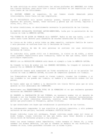 De nada servirían en estas condiciones las selvas profundas del AMAZONAS con todas
sus tierras baldías, pues entre tres o cuatro individuos se las repartirían con el
visto bueno de las autoridades.

El EGOÍSMO HUMANO es espantoso. El ser               humano    siendo     demasiado   pobre
interiormente, busca fuera con que completarse.

EL YO PSICOLÓGICO solo quiere acumular poseer, hacerse grande y poderoso a
expensas del prójimo, mandar, tener esclavos y gentes que les sirvan, explotar a
otros, etc., etc., etc.

En estas condiciones, es absolutamente necesaria la parcelación de las tierras.

EL PARTIDO SOCIALISTA CRISTIANO LATINO-AMERICANO, lucha por la parcelación de las
tierras en toda la AMÉRICA LATINA.

"LA TIERRA ES DE QUIEN LA TRABAJA dijo ZAPATA". Nadie es más que nadie, y por lo
tanto nadie tiene derecho para adueñarse de enormes extensiones de tierra.

La tierra es de todos y entre todos se debe repartir, cualquier familia de cuatro
o seis personas se sostiene bien con 12 Hectáreas de tierra.

Cualquier familia de   más   de   seis   personas   se   sostiene   con   unas   veinticinco
hectáreas de tierra.

Un individuo solo, puede vivir con 6 Hectáreas, la tierra es de todos, y entre
todos podemos repartírnosla para trabajarla, nadie es más que nadie, nadie tiene
privilegios especiales.

MÉXICO con su REVOLUCIÓN AGRARIA está dando el ejemplo a toda la AMÉRICA LATINA.

Ha llegado la hora de acabar con las GRANDES HACIENDAS, ha llegado el instante de
ponerle fin al DERECHO DE PERNADA.

La población humana está aumentando en forma escandalosa y si no se parcelan las
tierras en toda la AMÉRICA LATINA, millones de campesinos quedarán sin trabajo.

Los Trabajadores del campo cuando no tienen trabajo, invaden las ciudades, y si
las ciudades no les pueden dar trabajo, el hambre y la desolación acaban con los
países.

Es bueno saber que el hambre y la desolación son tierra fértil para que en ella
germine la flor abominable del COMUNISMO.

Necesitamos una TRANSFORMACIÓN TOTAL DE LA HUMANIDAD si es que realmente queremos
salvarnos del MONSTRUO COMUNISTA.

ES URGENTE la PARCELACIÓN DE LAS TIERRAS, es necesario acabar con el derecho de
Pernada y con los Grandes Terratenientes, no hablamos de asesinar terratenientes,
nosotros no somos comunistas asesinos, nosotros somos SOCIALISTAS CRISTIANOS,
gentes que practicamos el Evangelio, gentes Cristiana.

Lo que necesitamos son Leyes que establezcan la parcelación de las tierras.

Es indispensable comprender lo que significa el peligro comunista, y sólo podemos
salvarnos de ese peligro, haciendo verdadera JUSTICIA SOCIAL.

Ningún individuo tiene mil estómagos. Ningún individuo puede comer mil veces al
mismo tiempo, ningún individuo es más que nadie, para tener derecho a poseer
varios miles de hectáreas propias y muy propias.

Todos los seres humanos somos imperfectos, todos tenemos el famoso YO, y todos
tenemos los mismos defectos, los que no tenemos un defecto en una dirección, lo
tenemos en otra, todos parecemos cortados con la misma tijera.



                                           36
 