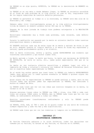 LA VERDAD no es algo quieto, ESTÁTICO, la VERDAD es lo desconocido de MOMENTO en
MOMENTO

La VERDAD no es una meta a donde debamos llegar, la VERDAD se encuentra escondida
en el fondo de cada problema de la vida diaria, es como el SOL, resplandece tras
de los negros nubarrones de nuestros defectos personales.

La VERDAD no pertenece al tiempo ni a la eternidad, la VERDAD está más allá de la
Eternidad y del tiempo.

Debemos saber vivir inteligentemente porque en la vida práctica inteligentemente
vivida de momento en momento podemos hallar ESO que es la VERDAD.

Después de la dura jornada de trabajo bien podemos entregarnos a la MEDITACIÓN
INTERIOR.

Necesitamos comprender muy a fondo cada problema, cada recuerdo, cada defecto
personal.

Durante la meditación van pasando por la mente en siniestro desfile todas nuestras
preocupaciones deseos y amarguras.

ES URGENTE analizar cada una de estas cosas de la mente y extraer de ellas lo que
es útil, después termina el trágico desfile y la mente en forma muy espontánea y
natural, queda profundamente quieta y en silencio.

SOLO la mente silenciosa, serena y quieta, puede EXPERIMENTAR ese elemento que
transforma radicalmente y que muchos llaman DIOS.

L» Mente agitada y torpe, la mente que busca, la mente que mariposea de ESCUELITA
EN ESCUELITA, de secta en secta, etc., jamás podrá experimentar ESO que es la
VERDAD.

La mente es una sustancia plástica maravillosa y podemos jugar con ella y
cambiarle de forma a voluntad y roturarla con nombres de Escuelas diferentes, pero
eso no significa haber experimentado la VERDAD.

En el mundo hay muchas gentes que creen tener la VERDAD sin haberla EXPERIMENTADO
jamás, esas gentes por lo común quieren enseñarle la VERDAD a quienes alguna vez
la han EXPERIMENTADO.

Quien alguna vez ha experimentado la VERDAD no puede asesinar a nadie, pero es muy
curioso saber que quienes jamás han experimentado la VERDAD, han asesinado a
muchos en nombre de ésta.

La VERDAD nada tiene que ver con las ideas que nosotros tengamos en la mente, la
verdad no es de la mente.

Algunas personas tienen sobre la VERDAD una IDEA y otras, otra IDEA y cada cual
tiene sus propias IDEAS sobre la VERDAD, más la VERDAD nada tiene que ver con las
IDEAS, es radicalmente diferente a todas las IDEAS.

Nosotros necesitamos   transformarnos   radicalmente   y   solo   la   VERDAD   puede
TRANSFORMARNOS.

LA VERDAD, DIOS, ALÁ, el TAO o como se le quiera llamar es una serie de vivencias
siempre expansivas y cada vez mas y más significativas.

LA VERDAD nada tiene que ver con las creencias ni tampoco con la INCREDULIDAD.


                                  CAPITULO 17
                            ARISTOCRACIA COMUNISTA
El Partido Comunista gobierna a la unión Soviética, todas las decisiones son
tomadas por el Partido, el Estado es del Partido, el Partido es el ESTADO.
                                        38
 