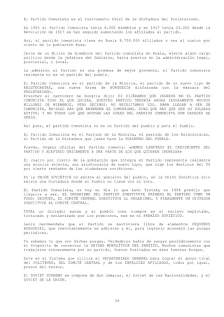 El Partido Comunista es el Instrumento fatal de la dictadura del Proletariado.

En 1905 el Partido Comunista tenia 8.500 miembros y en 1917 tenia 23.000 desde la
Revolución de 1917 se han seguido aumentando los afiliados al partido.

Hoy, el partido comunista tiene en Rusia 8.708.000 afiliados o sea el cuatro por
ciento de la población Rusa.

Cerca de un Millón de miembros del Partido comunista en Rusia, ejerce algún cargo
político desde la jefatura del Gobierno, hasta puestos en la administración legal,
provincial, o local.

La admisión al Partido es una promesa de mejor porvenir, el Partido comunista
realmente no es un partido del pueblo.

El Partido Comunista es el partido de la Minoría, el partido de un nuevo tipo de
ARISTÓCRATAS, una nueva forma de BURGUESÍA disfrazada con la máscara del
PROLETARIADO.
Kruschev el carnicero de Hungría dijo: SI DIJÉRAMOS QUE INGRESE EN EL PARTIDO
COMUNISTA TODO EL QUE QUIERA, NUESTRO PARTIDO TENDRÍA AHORA SEGURAMENTE MUCHOS
MILLONES DE MIEMBROS. PERO DECIMOS: NO NECESITAMOS ESO. PARA LLEGAR A SER UN
COMUNISTA, NO-SOLO HAY QUE ENTENDER EL COMUNISMO. SINO QUE HAY QUE SER SU SOLDADO
ACTIVO; Y NO TODOS LOS QUE APOYAN LAS IDEAS DEL PARTIDO COMUNISTA SON CAPACES DE
SERLO.

Así pues, el partido comunista no es un Partido del pueblo y para el Pueblo.

El Partido Comunista es el Partido de la Minoría, el partido de los Aristócratas,
el Partido de la Dictadura que jamás hace la VOLUNTAD DEL PUEBLO.

Pravda, órgano oficial del Partido comenta: «HEMOS LIMITADO EL CRECIMIENTO DEL
PARTIDO Y ACEPTADO ÚNICAMENTE A UNA PARTE DE LOS QUE QUIEREN INGRESAR»

El cuatro por ciento de la población que integra el Partido representa realmente
una minoría selecta, una aristocracia de nuevo tipo, que rige los destinos del 06
por ciento restante de los ciudadanos soviéticos.

En la UNIÓN SOVIÉTICA no existe el gobierno del pueblo, en la Unión Soviética solo
existe una Dictadura donde el Pueblo no tiene voz ni voto.

El Partido Comunista, es hoy en día lo que León Trotsky en 1904 predijo que
llegaría a ser. EL ORGANISMO DEL PARTIDO SUBSTITUYE PRIMERO AL PARTIDO COMO UN
TODO; DESPUÉS, EL COMITÉ CENTRAL SUBSTITUYE AL ORGANISMO, Y FINALMENTE UN DICTADOR
SUBSTITUYE AL COMITÉ CENTRAL.

TOTAL un Dictador manda y el pueblo como siempre es el esclavo explotado,
torturado y esclavizado por los poderosos, ese es el PARAÍSO SOVIÉTICO.

Lenin recomendaba que el Partido se mantuviera libre de elementos PEQUEÑOS
BURGUESES, que inevitablemente se adhieren a él, para lograrlo aconsejó las purgas
periódicas.

Ya sabemos lo que son dichas purgas. Verdaderos baños de sangre periódicamente con
el Propósito de conservar la UNIDAD MONOLÍTICA DEL PARTIDO. Muchos comunistas que
trabajaron sinceramente por su partido, fueron fusilados en esas famosas Purgas.

Este es el Sistema que utiliza el SECRETARIADO GENERAL para lograr el apoyo total
del POLITBURÓ, DEL COMITÉ CENTRAL y de los INFELICES AFILIADOS, todos por igual,
presos del terror.

El SOVIET SUPREMO se compone de dos cámaras, el Soviet de las Nacionalidades, y el
SOVIET DE LA UNIÓN.




                                        39
 