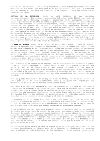 existentes, en lo social, político y económico y abre nuevos horizontes para una
mejor estructura moral, por ello para él no hay aplausos ni sonrisas. La humanidad
está en crisis, el mal está que tambalea, y ha llegado la hora del ataque en el
campo de las ideas.

CONTROL   DE   LA   NATALIDAD.  Mucho   se   está   hablando  de   las   pastillas
anticoncepcionales, los grandes laboratorios del mundo están listos esperando el
visto bueno de la Ciencia, religión y gobiernos; ya la propaganda en que se
anuncia que dentro de 10 años no cabrá la población en el mundo está surtiendo sus
efectos para acelerar los permisos requeridos, luego a castigar los pocos que se
escapen de las garras de las pastillas porque esos irredentos saldrán para
tormento de sus padres. Todo sistema que evite la natalidad valiéndose de drogas,
mutilaciones o desconexión en la mujer es antinatural. Todo es dual en la vida y
así como existe un canal para la salida de los espermatozoos, existe también otro
de increción interna que da vida y fortifica al hombre, esta sabiduría se conoce
con el nombre de CASTIDAD CIENTÍFICA y regula la natalidad es forma científica y
natural, pero de ella no se puede hablar públicamente porque hace del hombre un
ser superior, fuerte y sin vicios lo cual viene a estropear el presente andamiaje
social que se sostiene de toda clase de esclavos.

LA PENA DE MUERTE. Mucho se ha discutido en Colombia sobre la pena de muerte,
muchos la rechazan con argumentos razonables y otros la claman con angustia como
método para corregir el mal preponderante, todas las razones expuestas pertenecen
al campo material omitiendo las de orden religioso, moral y espiritual, con las
cuales se puede combatir el natural deseo de venganza o castigo como es el
quitarle la vida fría y serenamente al que delinque contra la sociedad. Nosotros
los gnósticos nos oponemos a que se autorice a los gobiernos constituidos como
repúblicas para que ejecuten o den muerte a sus conciudadanos como castigo o
corrección por los siguientes motivos:

Con la muerte ni se repara ni se reforma, con el sufrimiento no se mejora a nadie;
si el sufrimiento mejorara, el pueblo seria el más feliz porque es el más que
sufre, el mal no se combate con el mal porque lo aumenta, si se mata al
delincuente porque causó daño a la sociedad, es más cuerdo hacerlo que beneficie a
la sociedad a la cual causó daño, poniéndolo a producir. Hay más lógica cuando se
esteriliza al delincuente evitando así que siga propagándose una simiente de mala
calidad.

Dice el Quinto Mandamiento de la Ley de Dios: NO MATAR, con él no se autoriza a
nadie para matar, si nuestra estructura moral y religiosa está regida por los
Mandamientos de esta Ley no debemos irnos contra ellos.

Aspiramos a un gobierno mediante el cual la sociedad exista para el Individuo y
trabaje por la libertad y felicidad de este, para que la sociedad sea el hogar en
grande y así como a ningún padre de familia se le ocurre matar al hijo porque este
ejecute los más perversos desafueros, en la misma forma debe proceder un gobierno
del pueblo. Solo en los sistemas de gobiernos donde el individuo existe para la
sociedad esta se convierte en su verdugo y el otro en esclavo.

La sociedad Cristiana desde hace casi 2.000 años viene repitiendo el drama del
calvario y todavía se horroriza de los gobiernos que autorizaron la ejecución del
Cristo, el cual fue juzgado oído y sentenciado con todas las de la Ley y como es
posible que haya cristianos que deseen perpetuar el abominable sistema.

Si el individuo que delinque está borracho tanto el gobierno como la sociedad lo
defienden por estar bajo la acción de una droga embriagante, pero esta sociedad
desconoce la acción de elementos supra-humanos y de muchas clases de fuerzas que
hacen del individuo un autómata, hay miles de delincuentes que no podrían explicar
porque razón cometieron el delito. Hay cientos de presos en las cárceles que no
cometieron delito y solo están pagando por otros que ven por sus familias y lo
sostienen en la cárcel, a la cárcel van muchos tontos que no tienen dolientes ni
quien se ocupe de ellos.

En los países donde existe la pena de muerte no se ha terminado con el delito. Los
sistemas republicanos se idearon para darle libertad al ciudadano, sin monarcas
amos y señores de vida y hacienda de los asociados y si en nuestra república se

                                        4
 