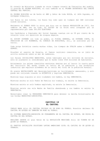 El consejo de Ministros llamado en otros tiempos consejo de Comisarios del pueblo,
lo preside EL PRIMER MINISTRO, el cual también es el PRIMER SECRETARIO DEL COMITÉ
CENTRAL DEL PARTIDO.

EL PRIMER MINISTRO es de hecho el AMO y Señor de toda RUSIA, el Jefe Supremo, el
DICTADOR VITALICIO.

Los Rusos no son Libres, los Rusos hoy como ayer en tiempos del ZAR continúan
siendo esclavos.

Realmente el PUEBLO RUSO lo único que hizo con su famosa REVOLUCIÓN de 1917, fue
cambiar de AMO, eso es todo. El SOVIET de la Unión está integrado por un
representante por cada 300.000 ELECTORES

Los Candidatos a Diputados del Soviet Supremo cuentan con un 09 por ciento de la
votación total sin oposición de ninguna especie.

EL SOVIET SUPREMO con todo su poder, el FISCAL GENERAL, LA SUPREMA CORTE, EL
PRESIDIUM DE 133 MIEMBROS, EL CONSEJO DE MINISTROS, etc., se sostienen por el
terror.

Cada purga Soviética cuesta muchas vidas, los tiempos de STALIN saben a SANGRE y
HORROR.

Kruschev el asesino de Hungría, el famoso carnicero comunista, es un ídolo de
arcilla sostenido sobre un mar de cadáveres.

Los Países SOCIALISTAS MARXISTAS, están habitados por mil millones de esclavos,
esto es alarmante si consideramos que el mundo tiene 2500 millones de habitantes.

Actualmente los países comunistas marxistas dominan por el terror la cuarta parte
del territorio del mundo tienen un tercio de la población y una producción
industrial que equivale alrededor de un tercio del total de la población mundial.

EL avance BRUTALIZANTE del Marxismo-Leninismo es terriblemente amenazador, y solo
puede ser conjurado creando la AUTENTICA y legitima DEMOCRACIA.

Mientras haya siquiera un solo ciudadano con hambre, no hay DEMOCRACIA.

Mientras exista un solo Padre de Familia sin trabajo, no existe la Democracia.

Mientras exista un solo hombre explotado, no existe la Democracia.

Mientras exista una sola Madre de Familia abandonada y con hambre no existe la
DEMOCRACIA.

Necesitamos crear la VERDADERA DEMOCRACIA para detener la marcha brutalizante de
las hordas MARXISTAS-LENINISTAS.


                                  CAPITULO 18
                                  EL CAPITAL
CARLOS MARX dijo: EL CAPITAL PRIVADO ES UN ROBO AL PUEBLO. Nosotros decimos: EL
CAPITAL DE ESTADO ES TAMBIÉN UN ROBO AL PUEBLO.

EL SISTEMA MARXISTA-LENINISTA SE FUNDAMENTA EN EL CAPITAL DE ESTADO. EN RUSIA EL
CAPITAL ES DEL ESTADO.

EMILIANO ZAPATA el gran héroe de la REVOLUCIÓN MEXICANA dijo: LA TIERRA ES DE
QUIEN LA TRABAJA.

EL PARTIDO SOCIALISTA CRISTIANO LATINO AMERICANO DICE: EL CAPITAL ES DE QUIEN LO
TRABAJA.


                                        40
 