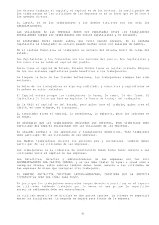 Los Obreros trabajan el capital, el capital es de los obreros. La participación de
los trabajadores en las utilidades de las Empresas no es un favor que se le hace a
los gremios obreros.

EL CAPITAL es de   los   trabajadores   y   los   dueños   titulares    son    tan   solo   los
administradores.

Las utilidades de las empresas deben ser repartidas entre los trabajadores
mensualmente porque los trabajadores son socios capitalistas y no esclavos.

Es preferible morir siendo libre, que vivir siendo esclavo. En el sistema
capitalista el trabajador es esclavo pagado muchas veces con salarios de hambre.

En el sistema Comunista, el trabajador es esclavo del estado, burro de carga del
estado.

Los Capitalistas y los Comunistas son los ladrones del pueblo. Los capitalistas y
los comunistas se roban el capital del pueblo.

Rusia tiene un capital de Estado. Estados Unidos tiene un capital privado. Ninguno
de los dos sistemas capitalistas puede beneficiar a loa trabajadores.

Ha llegado la hora de las Grandes Reflexiones, los trabajadores siempre han sido
esclavos.

La Bolsa de los trabajadores es algo muy codiciado, y comunistas y capitalistas se
la pelean en estos instantes.

El Capital existe porque los trabajadores lo hacen, lo crean, le dan forma. El
Capitalista lo único que hace es explotar la fuerza de trabajo del trabajador.

En la URSS el capital es del Estado, pero quien hace el trabajo, quien crea el
CAPITAL es como siempre, el trabajador.

EL trabajador forma el capital, lo acrecienta, lo agiganta, pero los ladrones se
lo roban.

Es necesario que los trabajadores defiendan sus derechos. Todo trabajador debe
participar del reparto relacionado con las utilidades de las empresas.

Es absurdo excluir a los aprendices y trabajadores domésticos. Todo trabajador
debe participar de las utilidades de las empresas.

Las Madres trabajadoras durante los periodos pre y postnatales, también deben
participar de las utilidades de las empresas.

Los trabajadores de la Industria de construcción deben todos tener derecho a las
utilidades sobre el capital de las empresas.

Los Directores, Gerentes y administradores de las empresas son tan solo
ADMINISTRADORES DEL CAPITAL OBRERO, y se les debe tratar de igual a igual como a
cualquier obrero, estos señores también deben tener derecho a las utilidades de
las empresas lo mismo que cualquier otro trabajador.

EL PARTIDO SOCIALISTA CRISTIANO LATINO-AMERICANO,           CONSIDERA    QUE    LA   JUSTICIA
DISTRIBUTIVA DEBE SER IGUAL PARA TODOS.

Es justo que los trabajadores eventuales tengan derecho a participar en el reparto
de utilidades habiendo trabajado por lo menos un mes porque la repartición
entendida sabiamente debe ser mensualmente.

La utilidad repartible se dividirá en dos partea iguales. La primera se repartirá
entre los trabajadores. La segunda se dejará para fondos de la empresa.




                                            41
 