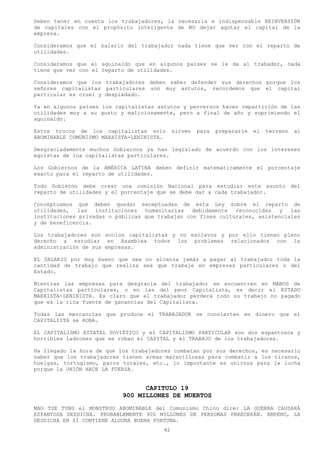 Deben tener en cuenta los trabajadores, la necesaria e indispensable REINVERSIÓN
de capitales con el propósito inteligente de NO dejar agotar el capital de la
empresa.

Consideramos que el salario del trabajador nada tiene que ver con el reparto de
utilidades.

Consideramos que el aguinaldo que en algunos países se le da al trabador, nada
tiene que ver con el reparto de utilidades.

Consideramos que los trabajadores deben saber defender sus derechos porque los
señores capitalistas particulares son muy astutos, recordemos que el capital
particular es cruel y despiadado.

Ya en algunos países los capitalistas astutos y perversos hacen repartición de las
utilidades muy a su gusto y maliciosamente, pero a final de año y suprimiendo el
aguinaldo.

Estos trucos de los capitalistas solo        sirven   para   prepararle   el   terreno   al
ABOMINABLE COMUNISMO MARXISTA-LENINISTA.

Desgraciadamente muchos Gobiernos ya han legislado de acuerdo con los intereses
egoístas de loa capitalistas particulares.

Los Gobiernos de la AMÉRICA LATINA deben definir matemáticamente el porcentaje
exacto para el reparto de utilidades.

Todo Gobierno debe crear una comisión Nacional para estudiar este asunto del
reparto de utilidades y el porcentaje que se debe dar a cada trabajador.

Conceptuamos qué deben quedar exceptuadas de esta Ley sobre el reparto de
utilidades,   las  instituciones  humanitarias   debidamente  reconocidas   y  las
instituciones privadas o públicas que trabajan con fines culturales, asistenciales
y de beneficencia.

Los trabajadores son socios capitalistas y no esclavos y por ello tienen pleno
derecho a estudiar en Asamblea todos los problemas relacionados con la
administración de sus empresas.

EL SALARIO por muy bueno que sea no alcanza jamás a pagar al trabajador toda la
cantidad de trabajo que realiza sea que trabaje en empresas particulares o del
Estado.

Mientras las empresas para desgracia del trabajador se encuentren en MANOS de
Capitalistas particulares, o en las del peor Capitalista, es decir el ESTADO
MARXISTA-LENINISTA. Es claro que el trabajador perderá todo su trabajo no pagado
que es la rica fuente de ganancias del Capitalista.

Todas las mercancías que produce el TRABAJADOR se convierten en dinero que el
CAPITALISTA se ROBA.

EL CAPITALISMO ESTATAL SOVIÉTICO y el CAPITALISMO PARTICULAR son dos espantosos y
horribles ladrones que se roban el CAPITAL y el TRABAJO de los trabajadores.

Ha llegado la hora de que los trabajadores combatan por sus derechos, es necesario
saber que los trabajadores tienen armas maravillosas para combatir a los tiranos,
huelgas, tortugismo, paros totales, etc., lo importante es unirnos para la lucha
porque la UNIÓN HACE LA FUERZA.


                                 CAPITULO 19
                           900 MILLONES DE MUERTOS
MAO TSE TUNG el MONSTRUO ABOMINABLE del Comunismo Chino dice: LA GUERRA CAUSARÁ
ESPANTOSA DESDICHA. PROBABLEMENTE 900 MILLONES DE PERSONAS PERECERÁN. EMPERO, LA
DESDICHA EN SÍ CONTIENE ALGUNA BUENA FORTUNA.
                                        42
 