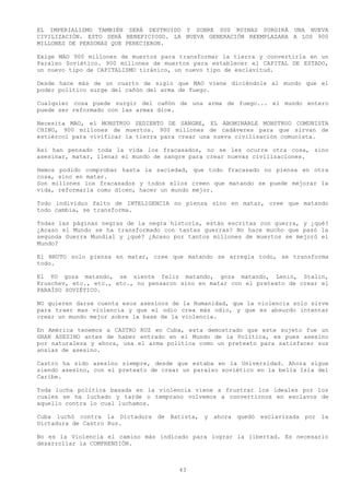 EL IMPERIALISMO TAMBIÉN SERÁ DESTRUIDO Y SOBRE SUS RUINAS SURGIRÁ UNA NUEVA
CIVILIZACIÓN. ESTO SERÁ BENEFICIOSO. LA NUEVA GENERACIÓN REEMPLAZARA A LOS 900
MILLONES DE PERSONAS QUE PERECIERON.

Exige MAO 900 millones de muertos para transformar la tierra y convertirla en un
Paraíso Soviético. 900 millones de muertos para establecer el CAPITAL DE ESTADO,
un nuevo tipo de CAPITALISMO tiránico, un nuevo tipo de esclavitud.

Desde hace más de un cuarto de siglo que MAO viene diciéndole al mundo que el
poder político surge del cañón del arma de fuego.

Cualquier cosa puede surgir del cañón de una arma de fuego... el mundo entero
puede ser reformado con las armas dice.

Necesita MAO, el MONSTRUO SEDIENTO DE SANGRE, EL ABOMINABLE MONSTRUO COMUNISTA
CHINO, 900 millones de muertos. 900 millones de cadáveres para que sirvan de
estiércol para vivificar la tierra para crear una nueva civilización comunista.

Así han pensado toda la vida los fracasados, no se les ocurre otra cosa, sino
asesinar, matar, llenar el mundo de sangre para crear nuevas civilizaciones.

Hemos podido comprobar hasta la saciedad, que todo fracasado no piensa en otra
cosa, sino en matar.
Son millones los fracasados y todos ellos creen que matando se puede mejorar la
vida, reformarla como dicen, hacer un mundo mejor.

Todo individuo falto de INTELIGENCIA no piensa sino en matar, cree que matando
todo cambia, se transforma.

Todas las páginas negras de la negra historia, están escritas con guerra, y ¿qué?
¿Acaso el Mundo se ha transformado con tantas guerras? No hace mucho que pasó la
segunda Guerra Mundial y ¿qué? ¿Acaso por tantos millones de muertos se mejoró el
Mundo?

El BRUTO solo piensa en matar, cree que matando se arregla todo, se transforma
todo.

El YO goza matando, se siente feliz matando, goza matando, Lenin, Stalin,
Kruschev, etc., etc., etc., no pensaron sino en matar con el pretexto de crear el
PARAÍSO SOVIÉTICO.

NO quieren darse cuenta esos asesinos de la Humanidad, que la violencia solo sirve
para traer mas violencia y que el odio crea más odio, y que es absurdo intentar
crear un mundo mejor sobre la base de la violencia.

En América tenemos a CASTRO RUZ en Cuba, esta demostrado que este sujeto fue un
GRAN ASESINO antes de haber entrado en el Mundo de la Política, es pues asesino
por naturaleza y ahora, usa el arma política como un pretexto para satisfacer sus
ansias de asesino.

Castro ha sido asesino siempre, desde que estaba en la Universidad. Ahora sigue
siendo asesino, con el pretexto de crear un paraíso soviético en la bella Isla del
Caribe.

Toda lucha política basada en la violencia viene a frustrar los ideales por los
cuales se ha luchado y tarde o temprano volvemos a convertirnos en esclavos de
aquello contra lo cual luchamos.

Cuba luchó contra la Dictadura de Batista, y ahora quedó esclavizada por la
Dictadura de Castro Ruz.

No es la Violencia el camino más indicado para lograr la libertad. Es necesario
desarrollar la COMPRENSIÓN.



                                        43
 