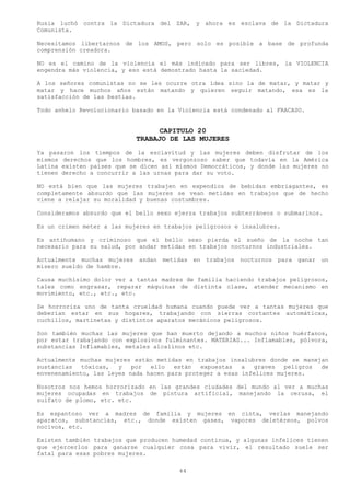 Rusia luchó contra la Dictadura del ZAR, y ahora es esclava de la Dictadura
Comunista.

Necesitamos libertarnos de los AMOS, pero solo es posible a base de profunda
comprensión creadora.

NO es el camino de la violencia el más indicado para ser libres, la VIOLENCIA
engendra más violencia, y eso está demostrado hasta la saciedad.

A los señores comunistas no se les ocurre otra idea sino la de matar, y matar y
matar y hace muchos años están matando y quieren seguir matando, esa es la
satisfacción de las bestias.

Todo anhelo Revolucionario basado en la Violencia está condenado al FRACASO.


                                  CAPITULO 20
                            TRABAJO DE LAS MUJERES
Ya pasaron los tiempos de la esclavitud y las mujeres deben disfrutar de los
mismos derechos que los hombres, es vergonzoso saber que todavía en la América
Latina existen países que se dicen así mismos Democráticos, y donde las mujeres no
tienen derecho a concurrir a las urnas para dar su voto.

NO está bien que las mujeres trabajen en expendios de bebidas embriagantes, es
completamente absurdo que las mujeres se vean metidas en trabajos que de hecho
viene a relajar su moralidad y buenas costumbres.

Consideramos absurdo que el bello sexo ejerza trabajos subterráneos o submarinos.

Es un crimen meter a las mujeres en trabajos peligrosos e insalubres.

Es antihumano y criminoso que el bello sexo pierda el sueño de la noche tan
necesario para su salud, por andar metidas en trabajos nocturnos industriales.

Actualmente muchas mujeres andan   metidas en   trabajos nocturnos   para ganar   un
mísero sueldo de hambre.

Causa muchísimo dolor ver a tantas madres de familia haciendo trabajos peligrosos,
tales como engrasar, reparar máquinas de distinta clase, atender mecanismo en
movimiento, etc., etc., etc.

Se horroriza uno de tanta crueldad humana cuando puede ver a tantas mujeres que
deberían estar en sus hogares, trabajando con sierras cortantes automáticas,
cuchillos, martinetas y distintos aparatos mecánicos peligrosos.

Son también muchas las mujeres que han muerto dejando a muchos niños huérfanos,
por estar trabajando con explosivos fulminantes. MATERIAS... Inflamables, pólvora,
substancias Inflamables, metales alcalinos etc.

Actualmente muchas mujeres están metidas en trabajos insalubres donde se manejan
sustancias   tóxicas,  y   por  ello   están  expuestas   a  graves   peligros de
envenenamiento, las leyes nada hacen para proteger a esas infelices mujeres.

Nosotros nos hemos horrorizado en las grandes ciudades del mundo al ver a muchas
mujeres ocupadas en trabajos de pintura artificial, manejando la cerusa, el
sulfato de plomo, etc. etc.

Es espantoso ver a madres de familia y mujeres en cinta, verlas manejando
aparatos, substancias, etc., donde existen gases, vapores deletéreos, polvos
nocivos, etc.

Existen también trabajos que producen humedad continua, y algunas infelices tienen
que ejercerlos para ganarse cualquier cosa para vivir, el resultado suele ser
fatal para esas pobres mujeres.

                                        44
 