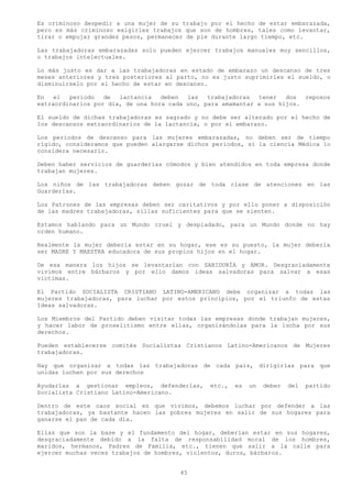 Es criminoso despedir a una mujer de su trabajo por el hecho de estar embarazada,
pero es más criminoso exigirles trabajos que son de hombres, tales como levantar,
tirar o empujar grandes pesos, permanecer de pie durante largo tiempo, etc.

Las trabajadoras embarazadas solo pueden ejercer trabajos manuales muy sencillos,
o trabajos intelectuales.

Lo más justo es dar a las trabajadoras en estado de embarazo un descanso de tres
meses anteriores y tres posteriores al parto, no es justo suprimirles el sueldo, o
disminuírselo por el hecho de estar en descanso.

En   el  periodo   de  lactancia   deben  las   trabajadoras  tener   dos  reposos
extraordinarios por día, de una hora cada uno, para amamantar a sus hijos.

El sueldo de dichas trabajadoras es sagrado y no debe ser alterado por el hecho de
los descansos extraordinarios de la lactancia, o por el embarazo.

Los periodos de descanso para las mujeres embarazadas, no deben ser de tiempo
rígido, consideramos que pueden alargarse dichos periodos, si la ciencia Médica lo
considera necesario.

Deben haber servicios de guarderías cómodos y bien atendidos en toda empresa donde
trabajan mujeres.

Los niños de las trabajadoras deben gozar de toda clase de atenciones en las
Guarderías.

Los Patrones de las empresas deben ser caritativos y por ello poner a disposición
de las madres trabajadoras, sillas suficientes para que se sienten.

Estamos hablando para un Mundo cruel y despiadado, para un Mundo donde no hay
orden humano.

Realmente la mujer debería estar en su hogar, ese es su puesto, la mujer debería
ser MADRE Y MAESTRA educadora de sus propios hijos en el hogar.

De esa manera los hijos se levantarían con SABIDURÍA y AMOR. Desgraciadamente
vivimos entre bárbaros y por ello damos ideas salvadoras para salvar a esas
victimas.

El Partido SOCIALISTA CRISTIANO LATINO-AMERICANO debe organizar a todas las
mujeres trabajadoras, para luchar por estos principios, por el triunfo de estas
Ideas salvadoras.

Los Miembros del Partido deben visitar todas las empresas donde trabajan mujeres,
y hacer labor de proselitismo entre ellas, organizándolas para la lucha por sus
derechos.

Pueden establecerse comités Socialistas Cristianos Latino-Americanos de Mujeres
trabajadoras.

Hay que organizar a todas las trabajadoras de cada país, dirigirlas para que
unidas luchen por sus derechos

Ayudarlas a gestionar empleos, defenderlas,     etc.,   es   un   deber   del   partido
Socialista Cristiano Latino-Americano.

Dentro de este caos social en que vivimos, debemos luchar por defender a las
trabajadoras, ya bastante hacen las pobres mujeres en salir de sus hogares para
ganarse el pan de cada día.

Ellas que son la base y el fundamento del hogar, deberían estar en sus hogares,
desgraciadamente debido a la falta de responsabilidad moral de los hombres,
maridos, hermanos, Padres de Familia, etc., tienen que salir a la calle para
ejercer muchas veces trabajos de hombres, violentos, duros, bárbaros.


                                        45
 