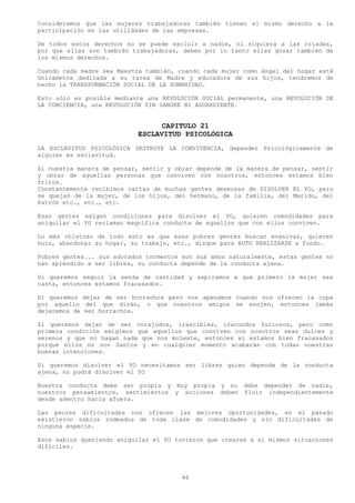 Consideramos que las mujeres trabajadoras también tienen el mismo derecho a la
participación en las utilidades de las empresas.

De todos estos derechos no se puede excluir a nadie, ni siquiera a las criadas,
por que ellas son también trabajadoras, deben por lo tanto ellas gozar también de
los mismos derechos.

Cuando cada madre sea Maestra también, cuando cada mujer como ángel del hogar esté
únicamente dedicada a su tarea de Madre y educadora de sus hijos, tendremos de
hecho la TRANSFORMACIÓN SOCIAL DE LA HUMANIDAD.

Esto sólo es posible mediante una REVOLUCIÓN SOCIAL permanente, una REVOLUCIÓN DE
LA CONCIENCIA, una REVOLUCIÓN SIN SANGRE NI AGUARDIENTE.


                                 CAPITULO 21
                           ESCLAVITUD PSICOLÓGICA
LA ESCLAVITUD PSICOLÓGICA DESTRUYE LA CONVIVENCIA, depender Psicológicamente de
alguien es esclavitud.

Si nuestra manera de pensar, sentir y obrar depende de la manera de pensar, sentir
y obrar de aquellas personas que conviven con nosotros, entonces estamos bien
fritos.
Constantemente recibimos cartas de muchas gentes deseosas de DISOLVER EL YO, pero
se quejan de la mujer, de los hijos, del hermano, de la familia, del Marido, del
Patrón etc., etc., etc.

Esas gentes exigen condiciones para disolver el YO, quieren comodidades para
aniquilar el YO reclaman magnífica conducta de aquellos que con ellos conviven.

Lo más chistoso de todo esto es que esas pobres gentes buscan evasivas, quieren
huir, abandonar su hogar, su trabajo, etc., dizque para AUTO REALIZARSE a fondo.

Pobres gentes... sus adorados tormentos son sus amos naturalmente, estas gentes no
han aprendido a ser libres, su conducta depende de la conducta ajena.

Si queremos seguir la senda de castidad y aspiramos a que primero la mujer sea
casta, entonces estamos fracasados.

Si queremos dejar de ser borrachos pero nos apenamos cuando nos ofrecen la copa
por aquello del que dirán, o que nuestros amigos se enojen, entonces jamás
dejaremos de ser borrachos.

Si queremos dejar de ser corajudos, irascibles, iracundos furiosos, pero como
primera condición exigimos que aquellos que conviven con nosotros sean dulces y
serenos y que no hagan nada que nos moleste, entonces si estamos bien fracasados
porque ellos no son Santos y en cualquier momento acabarán con todas nuestras
buenas intenciones.

Si queremos disolver el YO necesitamos ser libres quien depende de la conducta
ajena, no podrá disolver el YO

Nuestra conducta debe ser propia y muy propia y no debe depender de nadie,
nuestros pensamientos, sentimientos y acciones deben fluir independientemente
desde adentro hacia afuera.

Las peores dificultades nos ofrecen las mejores oportunidades, en el pasado
existieron sabios rodeados de toda clase de comodidades y sin dificultades de
ninguna especie.

Esos sabios queriendo aniquilar el YO tuvieron que crearse a sí mismos situaciones
difíciles.




                                        46
 