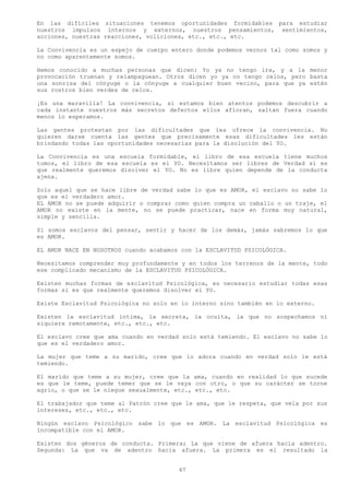 En las difíciles situaciones tenemos oportunidades formidables para estudiar
nuestros impulsos internos y externos, nuestros pensamientos, sentimientos,
acciones, nuestras reacciones, voliciones, etc., etc., etc.

La Convivencia es un espejo de cuerpo entero donde podemos vernos tal como somos y
no como aparentemente somos.

Hemos conocido a muchas personas que dicen: Yo ya no tengo ira, y a la menor
provocación truenan y relampaguean. Otros dicen yo ya no tengo celos, pero basta
una sonrisa del cónyuge o la cónyuge a cualquier buen vecino, para que ya estén
sus rostros bien verdes de celos.

¡Es una maravilla! La convivencia, si estamos bien atentos podemos descubrir a
cada instante nuestros más secretos defectos ellos afloran, saltan fuera cuando
menos lo esperamos.

Las gentes protestan por las dificultades que les ofrece la convivencia. No
quieren darse cuenta las gentes que precisamente esas dificultades les están
brindando todas las oportunidades necesarias para la disolución del YO.

La Convivencia es una escuela formidable, el libro de esa escuela tiene muchos
tomos, el libro de esa escuela es el YO. Necesitamos ser libres de Verdad si es
que realmente queremos disolver el YO. No es libre quien depende de la conducta
ajena.

Solo aquel que se hace libre de verdad sabe lo que es AMOR, el esclavo no sabe lo
que es el verdadero amor.
EL AMOR no se puede adquirir o comprar como quien compra un caballo o un traje, el
AMOR no existe en la mente, no se puede practicar, nace en forma muy natural,
simple y sencilla.

Si somos esclavos del pensar, sentir y hacer de los demás, jamás sabremos lo que
es AMOR.

EL AMOR NACE EN NOSOTROS cuando acabamos con la ESCLAVITUD PSICOLÓGICA.

Necesitamos comprender muy profundamente y en todos los terrenos de la mente, todo
ese complicado mecanismo de la ESCLAVITUD PSICOLÓGICA.

Existen muchas formas de esclavitud Psicológica, es necesario estudiar todas esas
formas si es que realmente queremos disolver el YO.

Existe Esclavitud Psicológica no solo en lo interno sino también en lo externo.

Existen la esclavitud intima, la secreta, la oculta, la que no sospechamos ni
siquiera remotamente, etc., etc., etc.

El esclavo cree que ama cuando en verdad solo está temiendo. El esclavo no sabe lo
que es el verdadero amor.

La mujer que teme a su marido, cree que lo adora cuando en verdad solo le está
temiendo.

El marido que teme a su mujer, cree que la ama, cuando en realidad lo que sucede
es que le teme, puede temer que se le vaya con otro, o que su carácter se torne
agrio, o que se le niegue sexualmente, etc., etc., etc.

El trabajador que teme al Patrón cree que le ama, que le respeta, que vela por sus
intereses, etc., etc., etc.

Ningún esclavo Psicológico sabe lo que es AMOR. La esclavitud Psicológica es
incompatible con el AMOR.

Existen dos géneros de conducta. Primera; La que viene de afuera hacia adentro.
Segunda: La que va de adentro hacia afuera. La primera es el resultado la


                                        47
 