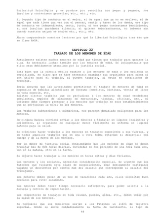 Esclavitud Psicológica y se produce por reacción;      nos   pegan   y   pegamos,   nos
insultan y contestamos groserías, etc., etc., etc.

El Segundo tipo de conducta es el mejor, el de aquel que ya no es esclavo, el de
aquel que nada tiene qua ver con el pensar, sentir y hacer de los demás, ese tipo
de conducta es independiente, recto, justo, si nos pegan contestamos bendiciendo,
si nos insultan guardamos silencio, si quieren emborracharnos, no bebemos aún
cuando nuestros amigos se enojen etc., etc., etc.

Ahora comprenderán nuestros lectores por qué la Libertad Psicológica trae eso que
se llama AMOR.


                                 CAPITULO 22
                       TRABAJO DE LOS MENORES DE EDAD
Actualmente existen muchos menores de edad que tienen que trabajar para ganarse la
vida. Es necesario luchar también por los menores de edad. Es indispensable que
ellos sean debidamente atendidos por la justicia social.

Está bien que la ciencia médica examine a los menores de edad y les extienda un
certificado, es claro que se hace necesario examinar sus organismos para saber si
son útiles para el trabajo, si pueden trabajar, si están en condiciones de
trabajar.

Seria absurdo que las autoridades permitieran el trabajo de menores de edad en
expendios de bebidas alcohólicas de Consumo Inmediato, cantinas, ventas de licor
de toda especie, etc.
Existen ciertos trabajos que no perjudican a los menores de edad vendedores
ambulantes, empleos de almacenes de mercancías, tiendas, oficinas, etc., el
Gobierno debe siempre proteger a los menores que trabajan en esos establecimientos
que no perjudican la moral de los menores.

Los Trabajos Subterráneos o submarinos, nos parecen demasiado peligrosos para los
menores.

De ninguna manera conviene enviar a los menores a trabajar en lugares Insalubres y
peligrosos, el organismo de cualquier menor fácilmente se enferma en lugares
dañosos para la salud.

Es criminoso hacer trabajar a los menores en trabajos superiores a sus fuerzas, y
en todos aquellos trabajos que en una u otra forma retardan el desarrollo del
cuerpo y de la mente de los menores.

Por un deber de justicia social consideramos que los menores de edad no deben
trabajar más de DOS horas diarias, divididas en dos periodos de una hora cada uno,
uno en la mañana, otro en la tarde.

Es injusto hacer trabajar a los menores en horas extras y días feriados.

Los menores y los ancianos, necesitan consideración especial. Es urgente que los
Patrones que violaren esta clase de disposiciones, sean debidamente castigados
pagando un doscientos por ciento más del salario que corresponde al salarlo del
trabajador.

Los menores deben gozar de un mes de vacaciones cada año, ellos necesitan buen
descanso para vivir sanamente.

Los menores deben tener tiempo necesario suficiente, para poder asistir a la
Escuela y centros de capacitación.

Los Inspectores de trabajos en toda ciudad, pueblo, aldea, etc., deben velar por
la salud de los menores.

Es necesario que los Gobiernos exijan a los Patrones un libro de registro
especial, donde se anote cuidadosamente la fecha de nacimiento, el tipo de
                                        48
 