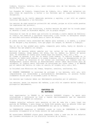 trabajo, horario, salario, etc., para controlar esto de los menores, así todo
marcha muy bien.

Los Juzgados de trabajo, inspecciones de trabajo, etc., deben ser exigentes con
esta clase de registros, y multar a los Patrones que no cumplieren con dicha
obligación.

La humanidad se ha vuelto demasiado perversa y egoísta, y por ello es urgente
controlar debidamente a los Patrones.

Los menores de edad necesitan protección del estado, porque en ellos están puestas
las esperanzas del porvenir.

Hemos conocido casos que horrorizan, a muchos menores de edad les ha tocado pagar
el derecho a tener un miserable empleo, con su propia sangre.

Conocimos el caso de un menor que solicitó la entrada a cierto empleo de Gobierno;
el Infeliz fue sometido a terribles vejaciones, y por último le extrajeron sangre
en cantidad suficiente «DIZQUE» para el banco de sangre.

El pobre muchacho tenia necesidad del empleo para sostener a su madre, y a pesar
de ser delgado y muy muchacho, tuvo que pagar con sangre, el derecho a trabajar.

Hoy en día no hay piedad para nadie, compasión para nadie, hasta el derecho a
trabajar hay que pagarlo con sangre.

Multitud de menores pobres ambulan por las calles de las grandes capitales
buscando trabajo, venga mañana les dicen, hoy no, mañana si, dentro de quince
días. Te tendremos en cuenta para cuando haya una vacante, etc., etc., etc.
El tiempo va pasando y tal ves su madre tiene hambre, la familia sucumbe en la
miseria, el Padre está enfermo y no puede trabajar, etc., la desesperación al fin
llega, el menor se relaciona en las calles con individuos sin trabajo como él,
desesperados: algunos menores ya desencaminados lanzan ideas delictuosas pero de
relumbrón, el Ingenuo menor fascinado se entusiasma por tales ideas, y se MARCHA
por el camino del delito, el robo, el asalto, el crimen, etc., etc., etc.

La Sociedad crea Monstruos del hampa, Gangster, asesinos, asaltantes, etc.

ES URGENTE COMPRENDER la necesidad de proteger a los menores, solo así, solo
comprendiendo sus necesidades y protegiéndolos debidamente, es posible formar
ciudadanos útiles para la sociedad y para la Patria.

Los menores que trabajan deben ser debidamente protegidos por el gobierno.

Los menores, serán los mayores del mañana, y por ello es urgente darles trabajo y
protegerlos debidamente.


                                  CAPITULO 23
                                  EL ESFUERZO
Para experimentar la VERDAD no se necesita ESFUERZO ninguno. La gente está
acostumbrada a esforzarse en todo y supone equivocadamente que es imposible
experimentar la VERDAD sin esfuerzo.

Podemos necesitar esfuerzo para ganarnos el pan de cada día o para jugar una
partida de FOOTBALL, o para cargar un fardo bien pesado, pero es absurdo creer que
sea necesario el esfuerzo para EXPERIMENTAR eso que es la VERDAD.

La COMPRENSIÓN reemplaza al ESFUERZO cuando se trata de COMPRENDER la VERDAD
escondida íntimamente en el fondo secreto de cada problema.

NO necesitamos ESFUERZO alguno para comprender todos y cada uno de los defectos
que llevamos escondidos en los distintos terrenos de la mente.



                                        49
 