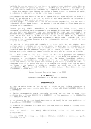 implanta la pena de muerte hay que borrar de nuestro himno nacional donde dice que
"el pueblo soberano" porque se ataca la libertad que le dio vida. Recuérdese que
todos los revolucionarlos que fracasan son llamados delincuentes y los que, logran
triunfar son pagados como héroes nacionales y luego ocupan los puestos de mando.
Es doloroso decirlo pero así es la verdad dura y amarga.

Consideramos que hay menos delito en el hombre que mata para defender su vida o la
honra de su esposa e hijas que el gobierno que mata después de innumerables
considerándoos y por mandato de estatutos.
Abogamos porque la ciencia esterilice al delincuente empedernido, que así como se
inventaron vacunas para prevenir las epidemias que se inventen otras para que esa
simiente no se reproduzca.

Sabemos que hay HAMBRE, ENFERMEDAD e IGNORANCIA por todas partes, también
conocemos los métodos para contrarrestar ese estado de cosas pero sintetizamos, EL
DÍA QUE TANTO LOS GOBIERNOS COMO LOS SACERDOTES DE TODAS LAS RELIGIONES Y LA
MEDICINA OFICIAL PERMITAN LA LIBRE ENSEÑANZA DE LA CASTIDAD CIENTÍFICA, ESE DÍA SE
HABRÁ HECHO MAS POR LA HUMANIDAD QUE EN LOS 10.000 años de la presente
civilización y así se combatirán eficazmente estos tres flagelos, que tanto
producen a las ciencias humanas y a la conformación política y social de este
siglo en bancarrota.

Fue abolida la esclavitud del trabajo y la libre venta del ser humano, ahora
nosotros vamos a trabajar por abolir una esclavitud peor que las anteriores y más
difícil de extirpar por cuanto que el civilizado ni siquiera sabe que es esclavo,
increíble pero es una tremenda verdad; que el hombre se opone a la mejora del
hombre, sobre todo cuando esa transformación se opera sin dividendos para nadie.

Con la divulgación de esta obra, Samael Aun Weor va a provocar una verdadera
transformación social. Ha nacido una nueva era y con ella los paladines están
dispuestos   a  sacrificarse  totalmente   por  la   pobre  humanidad  doliente.
Transformación es revolución, es lo nuevo que nace en forma arrolladora. Han
sonado las campanas de una nueva resurrección y los buenos y mansos de todas las
creencias probaran al mundo que este no se domina con cañones sino que se maneja
con ideas y que existe un gobierno superior que está más allá de toda
especulación, "Cuando el mal triunfa y el bien sucumbe, Dios interviene para
restablecer el orden moral".

                       Sumum Supremum Santuario Mayo 1° de 1965

                                   Julio Medina V.
                     Soberano Comendador para la América Latina


                                        INTRODUCCIÓN
NO cabe la menor duda, de que estamos al borde de una tercera CONFLAGRACIÓN
MUNDIAL y por eso hemos escrito este libro titulado «LA TRANSFORMACIÓN SOCIAL DE
LA HUMANIDAD».

Al lector desprevenido puede hacérsele bastante extraño que en este libro
mezclemos los problemas ECONÓMICOS y POLÍTICOS con los problemas de la PSICOLOGÍA
y la DISOLUCIÓN DEL YO.

En los CÓDIGOS de la VIEJA MORAL ANTICUADA no se habló de partidos políticos, ni
de problemas ECONÓMICOS Y SOCIALES.

Los tiempos han cambiado y estamos iniciando una nueva era entre el augusto tronar
del pensamiento.

Ahora   se  necesita     una    ÉTICA     REVOLUCIONARÍA        basada    en     una   PSICOLOGÍA
REVOLUCIONARIA.

Sin una ÉTICA de       fondo,   las   mejores       fórmulas   sociales   y    económicas   quedan
reducidas a polvo.


                                                5
 