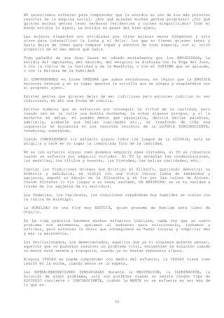 NO necesitamos esfuerzo para comprender que la envidia es uno de los más potentes
resortes de la máquina social. ¿Por qué quieren muchas gentes progresar? ¿Por qué
quieren muchas gentes tener hermosas residencias y coches elegantísimos? Todo el
mundo envidia lo ajeno. La envidia es pesar del bien ajeno.

Las mujeres elegantes son envidiadas por otras mujeres menos elegantes y esto
sirve para intensificar la lucha y el dolor. Las que no tienen quieren tener y
hasta dejan de comer para comprar ropas y adornos de toda especie, con el único
propósito de no ser menos qué nadie.

Todo paladín de una Gran Causa es odiado mortalmente por los ENVIDIOSOS, la
envidia del impotente, del vencido, del mezquino se disfraza con la Toga del Juez,
ó con la túnica de la Santidad y de la Maestría, o con el SOFISMA que se aplaude,
o con la belleza de la humildad.

Si COMPRENDEMOS en forma INTEGRA que somos envidiosos, es lógico que la ENVIDIA
entonces termina y en su lugar aparece la estrella que se alegra y resplandece con
el progreso ajeno.

Existen gentes que quieren dejar de ser codiciosas pero entonces codician no ser
codiciosos, eh ahí una forma de codicia.

Existen hombres que se esfuerzan por conseguir la virtud de la castidad, pero
cuando ven en la calle una bonita muchacha, le echan algunos piropos, y si la
muchacha es amiga, no pueden menos que agasajarla, decirle bellas palabras,
admirarla, alabarle sus bellas cualidades etc., el trasfondo de toda esa
coquetería se encuentra en los resortes secretos de la LUJURIA SUBCONSCIENTE,
tenebrosa, sumergida.

Cuando COMPRENDEMOS sin esfuerzo alguno todos los juegos de la LUJURIA, esta se
aniquila y nace en su lugar la inmaculada flor de la castidad.

NO es con esfuerzo alguno como podemos adquirir esas virtudes, el YO se robustece
cuando se esfuerza por adquirir virtudes. Al YO le encantan las condecoraciones,
las medallas, los títulos y honores, las Virtudes, las bellas cualidades, etc.

Cuentan las Tradiciones Griegas que Aristipo el filósofo, queriendo demostrar su
modestia y sabiduría, se vistió con una vieja túnica llena de remiendos y
agujeros, empuñó el báculo de la Filosofía y se fue por las calles de Atenas.
Cuando Sócrates lo vio llegar a su casa, exclamó, OH ARISTIPO: se ve tu vanidad a
través de los agujeros da tu vestidura.

Los Pedantes, los Vanidosos, los orgullosos creyéndose muy humildes se visten con
la túnica de Aristipo.

La HUMILDAD es una flor muy EXÓTICA, quien presume de Humilde está lleno de
Orgullo.

En la vida práctica hacemos muchos esfuerzos inútiles, cada vez que un nuevo
problema nos atormenta, apelamos al esfuerzo para solucionarlo, luchamos y
sufrimos, pero entonces lo único que conseguimos es hacer locuras y complicar más
y más la existencia.

Los Desilusionados, los desencantados, aquellos que ya ni siquiera quieren pensar,
aquellos que no pudieron resolver un problema vital, encuentran la solución cuando
su mente está serena y tranquila, cuando ya no tenían esperanza alguna.

Ninguna VERDAD se puede comprender con medio del esfuerzo, la VERDAD viene como
ladrón en la noche, cuando menos se la espera.

Las EXTRA-PERCEPCIONES SENSORIALES durante la MEDITACIÓN, la ILUMINACIÓN, la
Solución de algún problema, solo son posibles cuando no existe ningún tipo de
ESFUERZO conciente o SUBCONSCIENTE, cuándo la MENTE no se esfuerza en ser más de
lo que es.



                                        50
 