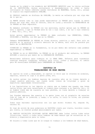Cuando se le ordenó a los miembros del MOVIMIENTO GNÓSTICO usar la túnica uniforme
de la INSTITUCIÓN, muchos protestaron y desobedecieron la orden y hasta
continuaron en franca rebeldía usando vestiduras de MAHATMAS, Gurús, etc., porque
su orgullo era espantosamente SUBLIME.

El ORGULLO también se disfraza de SUBLIME, la mente se esfuerza por ser algo más
de lo que es.

La MENTE serena como un lago puede experimentar la VERDAD pero cuando la mente
quiere ser algo más, está en tensión, está en lucha y entonces la EXPERIENCIA de
la VERDAD se hace imposible.

No debemos confundir la VERDAD con las opiniones, muchos opinan que la VERDAD es
esto o aquello, o que la Verdad está en tal o cual libro, o en tal o cual creencia
o idea. etc., etc., etc.

Quien quiera experimentar la VERDAD no debe            confundir   las    CREENCIAS,   IDEAS,
OPINIONES y TEORÍAS, con ESO que es la VERDAD.

Debemos EXPERIMENTAR LA VERDAD en forma directa, práctica y real. Esto solo es
posible en la quietud y silencio absoluto de la mente, esto solo es posible por
medio de la MEDITACIÓN.

VIVENCIAR la VERDAD es lo fundamental, no es por medio del esfuerzo como podemos
experimentar la VERDAD.

La VERDAD no es el RESULTADO, la VERDAD no es el producto del esfuerzo, la VERDAD
ADVIENE a nosotros por medio de la COMPRENSIÓN PROFUNDA.

Necesitamos esfuerzo para trabajar en la GRAN OBRA. Esfuerzo para transmutar
nuestras energías creadoras, esfuerzo para vivir, luchar y recorrer, el camino
pero NO necesitamos ESFUERZO para COMPRENDER LA VERDAD.


                                 CAPITULO 24
                         TRABAJADORES DE EDAD MADURA
El capital es cruel y despiadado, al capital lo único que le interesa es acumular,
explotar, sacarle el jugo a la gente joven, etc.

En muchos países los hombres mayores de cuarenta años ya no tienen derecho a
ocupar puestos públicos, aun cuando estén llenos de vitalidad y gocen de
magnificas capacidades Intelectuales.

A los Capitalistas no les importa un comino que un hombre sea casado, que tenga
varios hijos, que este necesitando el trabajo para sostener a su familia, etc., si
el hombre tiene más de cuarenta es caso perdido, no tiene derecho a trabajar en
puestos públicos.

Las Grandes empresas dan puestos a la gente joven con el propósito de sacarles
todo el jugo de la juventud, y luego, a la calle, lo viejo no sirve, así piensan
los poderosos.

Todos esos malvados   capitalistas   son   los   que   dicen:   Primero    YO,   segundo   YO,
tercero YO.

El tipo de acción de esos poderosos es EGOÍSTAS ciento por ciento, horrible ciento
por ciento, no sienten piedad absolutamente por nadie.

EL PARTIDO SOCIALISTA CRISTIANO LATINO AMERICANO debe luchar contra todas estas
Injusticias, reunir a todos estos hombres de edad madura que se encuentran en la
miseria y organizarlos para la lucha.

ES Injusto a todas luces que se le niegue el trabajo a los hombres de edad madura.



                                           51
 