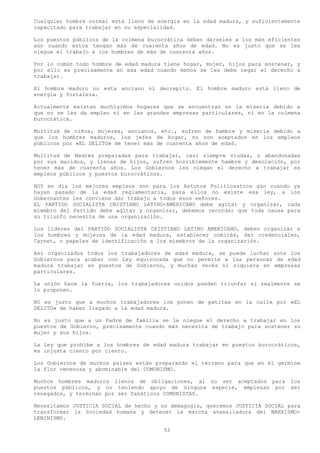Cualquier hombre normal está lleno de energía en la edad madura, y suficientemente
capacitado para trabajar en su especialidad.

Los puestos públicos de la colmena burocrática deben dárseles a los más eficientes
aún cuando estos tengan más de cuarenta años de edad. No es justo que se les
niegue el trabajo a los hombres de más de cuarenta años.

Por lo común todo hombre de edad madura tiene hogar, mujer, hijos para sostener, y
por ello es precisamente en esa edad cuando menos se les debe negar el derecho a
trabajar.

El hombre maduro no esta anciano ni decrepito. El hombre maduro está lleno de
energía y fortaleza.

Actualmente existen muchísimos hogares que se encuentran en la miseria debido a
que no se les da empleo ni en las grandes empresas particulares, ni en la colmena
burocrática.

Multitud de niños, mujeres, ancianos, etc., sufren de hambre y miseria debido a
que los hombres maduros, los jefes de hogar, no son aceptados en los empleos
públicos por «EL DELITO» de tener más de cuarenta años de edad.

Multitud de Madres preparadas para trabajar, casi siempre viudas, o abandonadas
por sus maridos, y llenas de hijos, sufren horriblemente hambre y desolación, por
tener más de cuarenta años. Los Gobiernos les niegan el derecho a trabajar en
empleos públicos y puestos burocráticos.

HOY en día los mejores empleos son para los Astutos Politicastros aún cuando ya
hayan pasado de la edad reglamentaria, para ellos no existe esa ley, a los
Gobernantes les conviene dar trabajo a todos esos señores.
EL PARTIDO SOCIALISTA CRISTIANO LATINO-AMERICANO debe agitar y organizar, cada
miembro del Partido debe agitar y organizar, debemos recordar que toda causa para
su triunfo necesita de una organización.

Los líderes del PARTIDO SOCIALISTA CRISTIANO LATINO AMERICANO, deben organizar a
los hombres y mujeres de la edad madura, establecer comités, dar credenciales,
Carnet, o papeles de identificación a los miembros de la organización.

Así organizados todos los trabajadores de edad madura, se puede luchar ante los
Gobiernos para acabar con Ley equivocada que no permite a las personas de edad
madura trabajar en puestos de Gobierno, y muchas veces ni siquiera en empresas
particulares.

La unión hace la fuerza, los trabajadores unidos pueden triunfar si realmente se
lo proponen.

NO es justo que a muchos trabajadores los ponen de patitas en la calle por «EL
DELITO» de haber llegado a la edad madura.

No es justo que a un Padre de familia se le niegue el derecho a trabajar en los
puestos de Gobierno, precisamente cuando más necesita de trabajo para sostener su
mujer y sus hijos.

La Ley que prohíbe a los hombres de edad madura trabajar en puestos burocráticos,
es injusta ciento por ciento.

Los Gobiernos de muchos países están preparando el terreno para que en él germine
la flor venenosa y abominable del COMUNISMO.

Muchos hombres maduros llenos de obligaciones, al no ser aceptados para        los
puestos públicos, y no teniendo apoyo de ninguna especie, empiezan por         ser
renegados, y terminan por ser fanáticos COMUNISTAS.

Necesitamos JUSTICIA SOCIAL de hecho y no demagogia, queremos JUSTICIA SOCIAL para
transformar la Sociedad humana y detener la marcha avasalladora del MARXISMO-
LENINISMO.

                                        52
 