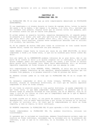Es urgente marcarle un alto al avance brutalizante y arrollador del MARXISMO
LENINISMO.


                                   CAPITULO 25
                                PLURALIDAD DEL YO
La PLURALIDAD DEL YO es algo que ya está completamente demostrado en PSICOLOGÍA
EXPERIMENTAL.

Si nos examinamos a sí mismos durante un trance de supremo dolor, talvez la muerte
del padre o de la madre, o del esposo o la esposa, o el hijo, etc., sentimos que
nos volvemos tres pedazos. Algunos dicen que se sienten volver mil pedazos, pero
en síntesis siente uno que se vuelve tres pedazos.

El primer pedazo es angustia terrible, espantosa desesperación, el segundo pedazo
se pregunta a sí mismo; ¿Por qué? ¿Por qué Dios mío me habéis castigado así? ¿Por
qué sería esto? ¿Por qué me sucedió esto? etc., etc., etc., el tercer pedazo
quiere huir, busca evasivas, algunas veces escapatorias absurdas como el suicidio
o el alcohol, las cantinas, etc.

EL YO se compone de muchos YOES pero todos se sintetizan en tres cuando existe
supremo dolor, cuando nos sobreviene una gran amargura.

Jamás debemos llegar hasta la locura por causa de una GRAN AFLICCIÓN, es mejor
comprender a fondo y en forma total, lo que nos ha sucedido para vernos libres del
dolor.

Solo por medio de la COMPRENSIÓN podemos librarnos de un gran dolor, más si una
parte de mí siente el dolor y no quiere cooperar con lo inevitable, y otra parte
quiere indagar, pedir una explicación, buscar una razón, y por último la tercera
parte quiere salir corriendo, huir, beber hasta emborracharse, etc., es entonces
imposible comprender en forma Integra el dolor que nos amarga la vida.

Solo comprendiendo en forma INTEGRA, TOTAL, COMPLETA, el dolor que nos ha herido
de muerte, podemos liberarnos de esa amargura, desgraciadamente sentimos que nos
volvemos tres pedazos, y no ponemos atención a todo el proceso del dolor.

No debemos olvidar jamás en la vida que la PLURALIDAD DEL YO es el origen del
dolor.

Es necesario comprender el dolor en forma íntegra, UNITOTAL, pero si estoy
dividido, atraído en diferentes direcciones, es claro que me resulta imposible
comprender el dolor en forma integra.

SI uno tiene la atención puesta en tres partes distintas, no puede comprender lo
que tiene cerca, lo que debe comprender inmediatamente. Un muchacho que en la
escuela tenga su atención dividida en tres partes, una en el Maestro, otra en la
casa, y otra en los libros, es claro que no comprenderá nada de lo que el Maestro
esté enseñando en la clase.

Lo mismo sucede con el dolor, si una parte de nuestra atención está puesta en la
desesperación, otra en pedir explicaciones y por último la tercera en la cantina,
el viaje, el suicidio, etc., es claro que no comprenderemos el dolor en forma
completa, y como es lógico, el dolor continuará.

ES URGENTE comprender la PLURALIDAD DEL YO para aprender a vivir sabiamente.

Cuando comprendemos   la   PLURALIDAD   DEL    YO,   podemos   disolverlo,   entonces   nos
transformamos.

Si queremos que la sociedad se transforme, debemos Transformarnos primero cada uno
nosotros en forma individual, recordamos que la sociedad solo es la extensión del
individuo, y que lo que es el individuo, es la Sociedad, es el Gobierno, es el
Mundo.
                                          53
 