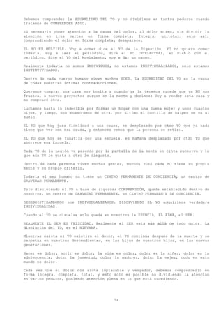 Debemos comprender la PLURALIDAD DEL YO y no dividimos en tantos pedazos cuando
tratamos de COMPRENDER ALGO.

ES necesario poner atención a la causa del dolor, al dolor mismo, sin dividir la
atención en tres partes en forma completa. Integra, unitotal, solo así,
comprendiendo el dolor en forma completa, desaparece.

EL YO ES MÚLTIPLE. Voy a comer dice el YO de la Digestión, YO no quiero comer
todavía, voy a leer el periódico, dice el YO INTELECTUAL, al Diablo con el
periódico, dice el YO del Movimiento, voy a dar un paseo.

Realmente todavía no somos INDIVIDUOS, no estamos INDIVIDUALIZADOS, solo estamos
INSTINTIVIZADOS.

Dentro de cada cuerpo humano viven muchos YOES. La PLURALIDAD DEL YO es la causa
de todas nuestras intimas contradicciones.

Queremos comprar una casa muy bonita y cuando ya la tenemos sucede que ya NO nos
frustra, o nuevos proyectos surgen en la mente y decimos: Voy a vender esta casa y
me compraré otra.

Luchamos hasta lo indecible por formar un hogar con una buena mujer y unos cuantos
hijos, y luego, nos enamoramos de otra, por último el castillo de naipes se va al
suelo.

EL YO que hoy jura fidelidad a una causa, es desplazado por otro YO que ya nada
tiene que ver con esa causa, y entonces vemos que la persona se retira.

EL YO que hoy se fanatiza por una escuela, es mañana desplazado por otro YO que
aborrece esa Escuela.

Cada YO de la Legión va pasando por la pantalla de la mente en cinta sucesiva y lo
que aún YO le gusta a otro le disgusta.

Dentro de cada persona viven muchas gentes, muchos YOES cada YO tiene su propia
mente y su propio criterio.

Todavía el ser humano no tiene un CENTRO PERMANENTE DE CONCIENCIA, un centro de
GRAVEDAD PERMANENTE.

Solo disolviendo el YO a base de rigurosa COMPRENSIÓN, queda establecido dentro de
nosotros, un centro de GRAVEDAD PERMANENTE, un CENTRO PERMANENTE DE CONCIENCIA.

DESEGOISTIZANDONOS nos INDIVIDUALIZAMOS. DISOLVIENDO EL YO adquirimos verdadera
INDIVIDUALIDAD.

Cuando el YO se disuelve solo queda en nosotros la ESENCIA, EL ALMA, el SER.

REALMENTE EL SER ES FELICIDAD. Realmente el SER está más allá de todo dolor. La
disolución del YO, es el NIRVANA.

Mientras exista el YO existirá el dolor, el YO continúa después de la muerte y se
perpetua en nuestros descendientes, en los hijos de nuestros hijos, en las nuevas
generaciones.

Nacer es dolor, morir es dolor, la vida es dolor, dolor es la niñez, dolor es la
adolescencia, dolor la juventud, dolor la madurez, dolor la vejez, todo en esto
mundo es dolor.

Cada vez que el dolor nos azote implacable y vengador, debemos comprenderlo en
forma integra, completa, total, y esto solo es posible no dividiendo la atención
en varios pedazos, poniendo atención plena en lo que está sucediendo.




                                        54
 