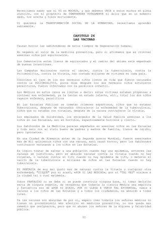Necesitamos saber que el YO es MUCHOS, y que debemos UNIR a estos muchos en plena
atención, con el propósito de COMPRENDER TOTALMENTE el dolor que en un momento
dado, nos acecha y hiere mortalmente.

Si queremos   la   TRANSFORMACIÓN   SOCIAL    DE   LA   HUMANIDAD,   necesitamos   aprender
sabiamente.


                                    CAPITULO 26
                                    LAS VACUNAS
Causan horror las sabihondeces de estos tiempos de Degeneración humana.

No negamos el valor de la medicina preventiva, pero si afirmamos que es criminal
asesinar niños por equivocación.

Los Cementerios están llenos de equivocados y el camino del abismo está empedrado
de buenas intenciones.

Las Campañas Nacionales contra el cáncer, contra la tuberculosis, contra la
Poliomielitis, contra la Viruela, han costado millares de victimas en cada país.

Conocimos el caso de los dos hermosos niños llenos de vida que fueron vacunados
contra la POLIOMIELITIS, pocos días después los dos hermosos niños estuvieron
paralíticos, fueron infectados con la parálisis infantil.

Los Médicos en estos casos se limitan a decir: estas víctimas estaban propensas a
contraer esa enfermedad, ya la tenían en estado latente, etc., total los dos niños
cayeron enfermos, paralíticos

En las Escuelas Públicas se cometen crímenes espantosos, niños que no estaban
Tuberculosos, después de vacunados contrajeron la enfermedad de la tuberculosis,
niños que no estaban con viruelas, después de la vacuna contrajeron la viruela.

Los empleados de Salubridad, los encargados de la Salud Pública asesinan a los
niños en las Escuelas, eso es horrible, espantosamente horrible y cierto.

Los Sabihondos de la Medicina parecen empeñados en asesinar niños en las Escuelas
y todo esto con el visto bueno de padres y madres de familia, llenos de cariño,
pero ignorantes.

En una Ciudad de Alemania antes de la Segunda guerra Mundial, fueron asesinados
mas de Mil quinientos niños con una vacuna, esto causó horror, pero los Sabihondos
continuaron vacunando a los niños en las Escuelas.

Es lógico tratar de salvar a una población cuando hay una epidemia, entonces las
vacunas se justifican, pero es absurdo vacunar contra la viruela cuando no hay
viruelas, o vacunar contra el tifo cuando no hay epidemia de tifo, o meterle el
vacilo de la tuberculosis a millares de niños en las Escuelas cuando no hay
tuberculosis.

ES FANTASÍA de muy mal gusto eso de vacunar contra la Viruela o cualquier otra
enfermedad, "DIZQUE" por si acaso, «POR SI LAS MOSCAS», por si "TAL VEZ" viniere a
la ciudad tal o cual epidemia.

Sobre FANTASÍAS no se debe ni se puede construir ninguna base, ni tomar decisión
seria de ninguna especie, da vergüenza que todavía la ciencia Médica sea empírica
y fantástica eso de «POR SI ACASO, POR SI LLEGA A VENIR TAL EPIDEMIA», vamos a
vacunar a los niños de las Escuelas y a todos los ciudadanos, es absurdo a todas
luces.

Ya las vacunas son absurdas de por sí, empero como todavía los señores médicos no
tienen un procedimiento más efectivo en medicina preventiva, no nos queda mas
remedio que resignarnos, pero que no abusen los señores de la Higiene y Salubridad
pública.

                                             55
 