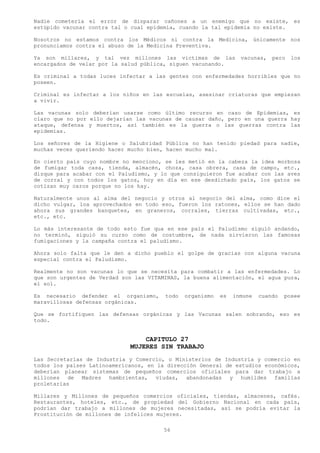 Nadie cometería el error de disparar cañones a un enemigo que no existe, es
estúpido vacunar contra tal o cual epidemia, cuando la tal epidemia no existe.

Nosotros no estamos contra los Médicos ni contra la Medicina, únicamente nos
pronunciamos contra el abuso de la Medicina Preventiva.

Ya son millares, y tal vez millones las victimas de las           vacunas,   pero   los
encargados de velar por la salud pública, siguen vacunando.

Es criminal a todas luces infectar a las gentes con enfermedades horribles que no
poseen.

Criminal es infectar a los niños en las escuelas, asesinar criaturas que empiezan
a vivir.

Las vacunas solo deberían usarse como último recurso en caso de Epidemias, es
claro que no por ello dejarían las vacunas de causar daño, pero en una guerra hay
ataque, defensa y muertos, así también es la guerra o las guerras contra las
epidemias.

Los señores de la Higiene o Salubridad Pública no han tenido piedad para nadie,
muchas veces queriendo hacer mucho bien, hacen mucho mal.

En cierto país cuyo nombre no menciono, se les metió en la cabeza la     idea morbosa
de fumigar toda casa, tienda, almacén, choza, casa obrera, casa de       campo, etc.,
dizque para acabar con el Paludismo, y lo que consiguieron fue acabar    con las aves
de corral y con todos los gatos, hoy en día en ese desdichado país,      los gatos se
cotizan muy caros porque no los hay.

Naturalmente unos al alma del negocio y otros al negocio del alma, como dice el
dicho vulgar, loa aprovechados en todo eso, fueron los ratones, ellos se han dado
ahora sus grandes banquetes, en graneros, corrales, tierras cultivadas, etc.,
etc., etc.

Lo más interesante de todo esto fue qua en ese país el Paludismo siguió andando,
no terminó, siguió su curso como de costumbre, de nada sirvieron las famosas
fumigaciones y la campaña contra el paludismo.

Ahora solo falta que le den a dicho pueblo el golpe de gracias con alguna vacuna
especial contra el Paludismo.

Realmente no son vacunas lo que se necesita para combatir a las enfermedades. Lo
que son urgentes de Verdad son las VITAMINAS, la buena alimentación, el agua pura,
el sol.

Es necesario defender el organismo,     todo   organismo   es   inmune   cuando   posee
maravillosas defensas orgánicas.

Que se fortifiquen las defensas orgánicas y las Vacunas salen sobrando, eso es
todo.


                                 CAPITULO 27
                             MUJERES SIN TRABAJO
Las Secretarías de Industria y Comercio, o Ministerios de Industria y comercio en
todos los países Latinoamericanos, en la dirección General de estudios económicos,
deberían planear sistemas de pequeños comercios oficiales para dar trabajo a
millones de Madres hambrientas, viudas, abandonadas y humildes familias
proletarias

Millares y Millones de pequeños comercios oficiales, tiendas, almacenes, cafés.
Restaurantes, hoteles, etc., de propiedad del Gobierno Nacional en cada país,
podrían dar trabajo a millones de mujeres necesitadas, así se podría evitar la
Prostitución de millones de infelices mujeres.

                                        56
 
