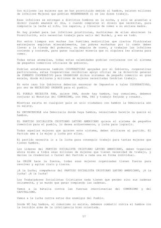 Son millones las mujeres que se han prostituido debido al hambre, existen millones
de infelices Mujeres que podrían REGENERARSE si se les diese trabajo.

Esas infelices se entregan a distintos hombres en la noche, y solo se acuestan a
dormir cuando amanece el día, o cuando completan el dinero que necesitan, para
comprarla la leche al niño, los zapatos, y llevarle de comer a su anciana madre.

No hay piedad para las infelices prostitutas, muchísimas de ellas aborrecen la
Prostitución, solo necesitan trabajo para salir del Burdel, y eso es todo.

Por estos tiempos son muchas las humildes modistillas que ciertos Plutócratas
extranjeros explotan miserablemente, las pobres muchachas por lo común deben
llevar a la tienda del poderoso, su máquina de coser, y trabajan las infelices
cosiendo y cosiendo, para ganar cualquier miseria que ni siquiera les alcanza para
comer.

Todas estas anomalías, todas estas calamidades podrían conjurarse con el sistema
de pequeños comercios oficiales de gobierno.

Podrían establecerse también COOPERATIVAS apoyadas por el Gobierno, cooperativas
particulares, estas Cooperativas recibirían apoyo oficial de la dirección general
de FOMENTO COOPERATIVO para ORGANIZAR dichos sistemas de pequeño comercio en gran
escala, donde millares y millones de mujeres necesitadas tendrían trabajo.

En este caso los Gobiernos deberían exonerar de Impuestos a tales COOPERATIVAS,
por ser de NECESIDAD URGENTE para el pueblo.

EL PUEBLO NECESITA PAN, quiere PAN, donde hay hambre, hay comunismo, debemos
conjurar al Monstruo del COMUNISMO, con PAN, PAZ y trabajo fecundo y creador.

Mientras exista en cualquier país un solo ciudadano con hambre la Democracia aún
no existe.

Es INCONCEBIBLE una Democracia donde haya hambre, necesitamos hacerle la guerra al
hambre.

EL PARTIDO SOCIALISTA CRISTIANO LATINO AMERICANO quiere el sistema de pequeños
comercios para el pueblo, lo desea ardientemente, y lucha para lograrlo.

Todas aquellas mujeres que quieren este sistema, deben afiliarse al partido. El
Partido ama a la mujer y lucha por ellas.

El partido necesita ir a la lucha para conseguir trabajo para tantas mujeres que
tienen hambre.

Los Líderes del PARTIDO SOCIALISTA CRISTIANO LATINO AMERICANO, deben Organizar
ahora mismo a todos esas millones de mujeres que tienen necesidad de trabajo, y
darles la credencial o Carnet del Partido a cada una en forma individual.

La UNIÓN hace la fuerza, todas          esas    mujeres   organizadas   tienen   fuerza   para
revolver y agitar cielo y tierra.

¡A la Lucha¡ compañeros del PARTIDO SOCIALISTA CRISTIANO LATINO AMERICANO, ¡A la
lucha! ¡A la lucha!

Los Trabajadores Socialistas Cristianos nada tienen que perder sino sus cadenas
únicamente, y un mundo que ganar rompiendo las cadenas.

Vamos a la     batalla   contra   las   fuerzas     reaccionarias   del   COMUNISMO   y    del
CAPITALISMO.

Vamos a la lucha contra estos dos enemigos del Pueblo.

Donde NO hay hambre, el comunismo no existe, debemos combatir contra el hambre con
la terrible arma de la inteligencia bien orientada.


                                               57
 