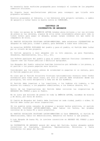 Es necesario hacer muchísima propaganda para conseguir el sistema de los pequeños
comercios oficiales.

Es Urgente hacer manifestaciones     públicas   para   conseguir   que   triunfe   esta
propuesta salvadora.

Nosotros proponemos al Gobierno, a los Gobiernos este proyecto salvador, a cambio
de apoyarlo y luchar hasta la muerte contra el COMUNISMO.


                                 CAPITULO 28
                           COOPERATIVA DE ABOGADOS
En todos los países de la AMÉRICA LATINA tenemos ahora millares y tal vez millones
de presos en las cárceles, algunos de ellos están injustamente presos pero como no
tienen dinero para pagar un abogado, purgan largas condenas sin que nadie se
compadezca de ellos.

EL PARTIDO SOCIALISTA CRISTIANO LATINO-AMERICANO, debe establecer COOPERATIVAS de
abogados en cada país, ciudad o pueblo, para defender a todos esos infelices.

Se necesitan BUFETES POPULARES del pueblo y para el pueblo, el Partido debe luchar
por el triunfo de ese proyecto.

El Partido apoyaría a esos abogados con su voto popular, ya para Diputados,
Senadores, Representantes, etc., etc., etc.

Los Bufetes populares del pueblo y para el pueblo deberían funcionar libremente en
lugares como las Plazas públicas o Edificios apropiados.

Los Abogados del Pueblo cobrarían humildes honorarios por defender a los presos, y
el partido o los presos pagarían esos salarios.

Consideramos que los presos pobres de solemnidad no pagarían ni un centavo, pero
el Partido pagaría por ellos.

Es claro que el Partido Socialista Cristiano Latinoamericano necesita tener fondos
económicos para todas estas cosas, por ello el partido debe establecer desde sus
principios, una cuota obligatoria a cada uno de sus miembros.

El Partido debe organizar a los inquilinos, a los hombres sin trabajo, a las
mujeres sin trabajo, a los pequeños comerciantes, a los Gremios obreros, etc.

Dentro de las Organizaciones del Partido     deben incluirse   las cooperativas     de
ABOGADOS DEL PUEBLO y para el Pueblo.

No es justo que millones de presos en toda la AMÉRICA LATINA, sucumban de miseria
y de dolor, por falta de dinero.

El Comité de Abogados del Pueblo debe funcionar en cada ciudad, pueblo o aldea. El
Partido debe luchar por estas cooperativas.

YA los pueblos están cansados de promesas y quieren hechos prácticos, el partido
SOCIALISTA CRISTIANO LATINO-AMERICANO, debe hablar con hechos, dar pruebas
concretas de su buena FE y sanos propósitos.

EL PARTIDO SOCIALISTA CRISTIANO LATINO-AMERICANO no hace DEMAGOGIA, el Partido da
demostraciones, habla con demostraciones, demuestra con hechos lo que pregona.

A todo Abogado de buena FE, le conviene convertirse en ABOGADO DEL PUEBLO y para
el PUEBLO.

LA COOPERATIVA DE ABOGADOS gozará del apoyo del Partido, muchos abogados podrán
convertirse   en  Diputados,   Senadores, Representantes, Ministros,   y  hasta
Presidentes con apoyo del Partido.

                                        58
 