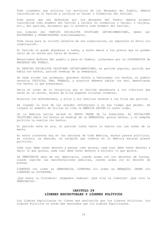 Todo ciudadano que solicite los servicios de los Abogados del Pueblo, deberá
inscribirse en el Partido y recibirá su Carnet o Credencial del Partido.

Todo preso que sea defendido por los Abogados del Pueblo deberá primero
inscribirse como miembro del Partido y recibir su credencial o Carnet, o tarjeta,
etc., del partido, documento que lo acredite como miembro del Partido.

Los Líderes del PARTIDO SOCIALISTA CRISTIANO             LATINO-AMERICANO,       deben   ser
AGITADORES y ORGANIZADORES simultáneamente.

Toda causa para su triunfo necesita de una organización, es imposible el éxito sin
organización.

El Partido no puede abandonar a nadie, y mucho menos a los presos que no pueden
salir de la cárcel por falta de dinero.

Necesitamos Bufetes del pueblo y para el Pueblo, lucharemos por la COOPERATIVA de
ABOGADOS DEL PUEBLO.

EL PARTIDO SOCIALISTA CRISTIANO LATINO-AMERICANO, es partido popular, partido que
habla con hechos, partido enemigo de la Demagogia.

De nada sirven las promesas, queremos hechos y hablaremos con hechos, el pueblo
necesita JUSTICIA, PAN, TRABAJO, y nosotros debemos hablar con eso, demostrando
con hechos lo que pregonamos.

Seria el colmo de la Injusticia que el Partido abandonara a los infelices que
están en la cárcel, muchos de ellos pagando injustas condenas.

Nosotros los defenderemos, y ellos y sus familias vendrán a las filas del partido.

Ha llegado la hora de las grandes reflexiones y no hay tiempo que perder. Ha
llegado el momento de Iniciar en toda la AMÉRICA LATINA el nuevo orden.

De la América Latina saldrá el NUEVO ORDEN de la humanidad. EL SOCIALISMO
CRISTIANO habla con hechos es enemigo de la DEMAGOGIA, quiere hechos, y su campaña
política la realiza con hechos.

El partido está en pie, el partido lucha hasta la muerte con las armas de la
mente.

En estos instantes hay en las cárceles de toda América, muchos presos políticos,
es injusto, es absurdo, es estúpido que todavía en la América existan presos
políticos.

Cada cual debe tener derecho a pensar como quiera, cada cual debe tener derecho a
decir lo que quiera, cada cual debe tener derecho a escribir lo que quiera.

LA DEMOCRACIA deja de ser democracia, cuando acaba con los derechos de huelga,
cuando suprime las manifestaciones públicas, cuando acaba con el derecho de
prensa.

LIBERTAD con orden es    DEMOCRACIA,   LIBERTAD   sin   orden   es   ANARQUÍA.   ORDEN   sin
LIBERTAD es DICTADURA.

¡Que muera la Dictadura! ¡Rompamos cadenas! ¡Que viva la libertad! ¡Que viva la
DEMOCRACIA!.


                                CAPITULO 29
                 LÍDERES ESPIRITUALES Y LÍDERES POLÍTICOS
Loa Líderes Espirituales no tienen mas exaltación que los Líderes Políticos. Los
Líderes Políticos no están más exaltados que los Líderes Espirituales.



                                         59
 